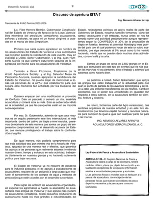Desarrollo Acuícola 2(1)                                 2                                                        avac
                                          Discurso de apertura ISTA 7
                                                                                                       Ing. Nemesio Álvarez Arrojo
Presidente de AVAC Periodo 2002-2006

        Lic. Fidel Herrera Beltrán, Gobernador Constitucio-      Estado, necesitamos políticas de apoyo reales de parte del
nal del Estado de Veracruz de Ignacio de la Llave, aprecia-      Gobiernos del Estado, nosotros también formamos parte del
bles miembros del presídium, compañeros acuacultores,            campo veracruzano y sin embargo, nunca antes se nos ha
señoras y señores, es para mi un honor dirigirme a uste-         tomado como una actividad preponderante aunque represen-
des en el marco de este Simposium.                               temos según la CONAPESCA el 30% de la producción de
                                                                 tilapia en México, tenemos el potencial hidrológico mas gran-
                                                                 de del país con el cual podemos hacer de este un rubro sus-
         Primero que nada quiero agradecer en nombre de
                                                                 tentable, que siga creciendo al 9% anual como lo ha venido
los acuacultores del Estado de Veracruz a las autoridades
                                                                 haciendo, mérito que no pueden decir muchas otras activida-
que hicieron posible la realización de este evento, muy en
                                                                 des, como el café y la caña.
especial a Usted, Señor Gobernador, y al Ing. Juan Hum-
berto García ya que siempre estuvieron seguros de la im-
portancia del mismo para los acuacultores de Veracruz.                    Somos un grupo de cerca de 2,500 granjas en el Es-
                                                                 tado que demuestra con este tipo de eventos que no nos gus-
                                                                 tan las marchas ni los plantones, sino el trabajo y además que
         También a Kevin Fitzimons, Presidente de la
                                                                 sabemos como hacerlo bien.
World Aquaculture Society, y al Ing. Salvador Meza de
Panorama Acuícola, quienes apoyaron la candidatura del
Estado de Veracruz. No puedo dejar de mencionar a to-                     Le pedimos a Usted, Señor Gobernador, que apoye
das las personas de la AVAC que colaboraron para que las granjas que están trabajando en le actualidad para que
llegara este momento tan anhelado por los tilapieros del sean el punto de partida de los avances tecnológicos y se lle-
Estado.                                                          ve a cabo una eficiente transferencia de los mismos. También
                                                                 solicitamos que el sector sea considerado en igualdad con
                                                                 respecto a otros cultivos, en la acuacultura también se siem-
         Quisiera empezar con una modificación al proverbio
                                                                 bra, fertiliza y cosecha.
de Confucio: Dale un pescado y comerá un día, enséñale
acuacultura y comerá toda su vida. Esto es sobre todo válido
en la actualidad, ya que las pesquerías están en su mayoría               Le reitero, formamos parte del Agro veracruzano, nos
sobreexplotadas.                                                 sentimos orgullosos de nuestra actividad y en este foro de-
                                                                 mostraremos que tenemos capital humano y recursos natura-
                                                                 les para competir de igual a igual con cualquier parte del país
         Por eso, Sr. Gobernador, además de que para noso-
                                                                 o del mundo.
tros es un orgullo presentarle este foro internacional, el más
importante dentro del cultivo de tilapia a nivel mundial, quere-                    ING. NEMESIO ALVAREZ ARROYO
mos demostrarle de esta manera que somos un grupo de em-                         ACUACULTORES VERACRUZANOS, A. C.
presarios comprometidos con el desarrollo acuícola del Esta-
do, que siempre privilegiamos el trabajo sobre la confronta-
ción o la grilla.

         De igual manera, nos gustaría comprometerlo para
que esta actividad sea, por primera vez en la historia de Vera-
cruz, apoyada de una manera real y efectiva, que garantice
los apoyos a las personas que realmente estamos invirtiendo
nuestro dinero, tiempo y esfuerzo en esta actividad, trabajan-         Ley Federal de Pesca y Acuacultura Sustentable
do diariamente en nuestras granjas y no haciendo solamente
política para bajar recursos.                                          ARTÍCULO 122.- El Registro Nacional de Pesca y
                                                                       Acuacultura estará a cargo de la Secretaría, tendrá
        El Estado de Veracruz ya no requiere de paliativos             carácter público y tiene por objeto la inscripción y ac-
para la industria pesquera, ni de apoyos a pseudolíderes de            tualización obligatorias de la siguiente información
acuacultores, requiere de un proyecto a largo plazo que invo-          relativa a las actividades pesqueras y acuícolas:
lucre el saneamiento de los cuerpos de agua y métodos de               I. Las personas físicas o morales que se dediquen a la
producción que estén acordes con el desarrollo sustentable.            pesca y la acuacultura, con excepción de las
                                                                       personas físicas que realicen actividades de pesca
                                                                       deportivo-recreativa y de pesca para consumo
        Para lograr los anterior los acuacultores organizados,
                                                                       Doméstico.
en especial los agremiados a AVAC, la asociación de acua-
cultores mas antigua de Veracruz y que agrupa mas número
de acuacultores verdaderos, desde pequeños productores de
autoconsumo hasta los mas grandes e industrializados del
 