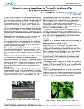 avac                                                        3                                                       Desarrollo Acuícola 2(1)


                Consideraciones y Necesidades de Producción de Alimento Vivo
                               en la Acuacultura Veracruzana.
                                                                      M. en C. Gloria Angélica Sosa Fragoso, gloria_angelica@yahoo.com
                                                                                                                      Tel 01(296) 9740489

Si bien la acuacultura ha tenido un gran crecimiento a nivel mundial,     o de alimento, al tratamiento de aguas residuales, a la producción de
debido al conocimiento de la engorda de diversas especies, para que       pigmentos, biofertilizantes y otros bioproductos; sino que es una acti-
la actividad tenga un desarrollo sustentable, integral y con visión de    vidad prometedora con un alto valor comercial como suplemento
futuro es necesario implementar y en algunos casos desarrollar            alimenticio para humanos y animales, ya que las algas producen una
métodos para la producción de alimento eficaces, que logren la            gran cantidad de sustancias químicas como carotenos (Beta-
máxima producción posible, en el menor tiempo y al menor costo.           caroteno y Alfa-caroteno), glicerol, clorofilas (clorofila a y b) y xantofi-
                                                                          las (zeaxantina, criptoxantina, luteina y licopeno) las cuales tienen un
 El alimento vivo no solo sirve para bajar los costo de alimentación      alto valor comercial y diversas aplicaciones.
que para algunas especies representa hasta el 60% del costo total
de producción (Cruz, 1999), sino para desarrollar dentro de sus pro-      La biotecnología que pueda desarrollar nuevos productos para las
pias unidades reproductores sanos, obtener crías y larvas con ma-         industrias biomédica, farmacéutica y cosmética a partir de microal-
yor sobrevivencia, buena formación y resistencia al stress y engordar     gas está lista, aprovechar la capacidad de producción del producto y
animales sanos.                                                           comercializar proteínas de alto valor y compuestos químicamente
                                                                          puros está al alcance de las manos de los inversionistas que vean
Bajo estas premisas el alimento vivo, es el cultivo masivo de cual-       en Veracruz una buena posibilidad de negocio.
quier organismo que sirva como alimento a otro en cultivo.
                                                                          ARTEMIA
En el estado de Veracruz la demanda de alimento vivo es pequeña,          La Artemia sp. se utiliza como alimento vivo en cultivos larvales de
se consume principalmente Artemia para peces de ornato y cada             crustáceos, peces marinos y dulceacuícolas, celenterados, anélidos
vez más productores de Tilapia utilizan alimento vivo, principalmen-
                                                                          e insectos (Castrejón-Ocampo et al, 1994).
te lenteja de agua y espinaca de agua, con lo que abaten sus cos-
tos de producción entre un 5% y 90%.                                      Su demanda supera las 2 000 toneladas / año (Vinatea-Arana,
                                                                          1999), su oferta se ha visto disminuida en los últimos años debido a
En la actualidad algunos productores de Tilapia del estado vislum-        la restricción sobre la extracción de Artemia en el Gran Lago Salado
bran la posibilidad de incursionar en cultivos de camarón y peces         y la oferta de quistes y sus productos alternativos (biomasa viva,
marinos, lo que forzosamente lleva al consumo de alimento vivo tan-       piensos, hojuelas, liofilizada, congelada, etc.) no ha logrado abaste-
to para las etapas larvales como para la maduración de reproducto-
                                                                          cer la demanda que existente (Castro-Mejía et al, 2001).
res.
                                                                          Sus técnicas de cultivo están ampliamente difundidas y en cuanto a
Otra área que demanda alimento vivo es la acuarofilia, manteniendo        su calidad nutritiva cubre la mayoría de las necesidades de macro y
un mercado creciente para especies de agua salada y dulce.                micronutrientes que requieren especies marinas y dulceacuícolas
Dentro de los organismos cuya tecnología y bondades han sido pro-         (Castro-Mejía et al, 2001).
badas, están las microalgas, la Artemia sp, los rotíferos, los cladóce-   Considerando la drástica disminución de la oferta del crustáceo, la
ros como la Daphnia sp y la Moina sp, los microgusanos, los polique-      presencia del quiste en nuestro país y el aumento en el precio que
tos, la lenteja de agua y la espinaca de agua entre otros, ya que sin     ha tenido en los últimos años, lo hace un cultivo con buen potencial
ellos muchos cultivos exitosos no podrían siquiera establecerse.          tanto biológico como económico para el estado de Veracruz.
MICROALGAS                                                                ROTIFEROS
Para las microalgas el cultivo se ha optimizado, y sostiene produc-       Otro de los cultivos potenciales es el de los rotíferos cuya importan-
ciones masivas de bivalvos (larvas, juveniles y adultos), crustáceos      cia primordial está en la nutrición larval que hasta el momento es la
(principalmente en estadios larvarios) y peces, así como zooplancton      base de la alimentación y cultivo exitoso peces marinos y crustáce-
(rotíferos, copépodos y Artemia) que a su vez, apoyan la producción       os, llevando a los cultivos una mayor sobrevivencia, una mayor pro-
comercial de crustáceos y peces (Castrejón-Ocampo et al, 1994).           ducción y por lo tanto mejores ganancias (Velez, 2002).




     Figura 1. Azola sp y Lemna minnor Rancho Vivermex, Ver.
                                                                               Figura 2. Espinaca de agua. Productores de la Piedra, Ver.

En los últimos años la explotación de las microalgas no solo se ha
dirigido hacia la acuacultura, sino también a la obtención de piensos Los rotíferos representan la mejor opción para garantizar la sobrevi-
 