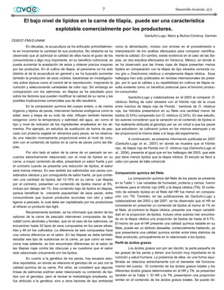 avac                                                         7                                                   Desarrollo Acuícola 2(1)


       El bajo nivel de lípidos en la carne de tilapia, puede ser una característica
                              explotable comercialmente por los productores.
                                                                                             Garduño-Lugo, Mario y Muñoz-Córdova, Germán
CEIEGT-FMVZ-UNAM
          En décadas, la acuacultura se ha enfocado primordialmen-      como la alimentación, incluso con errores en el procedimiento e
te en incrementar la cantidad de sus productos. No obstante se ha       interpretación de los análisis efectuados para comparar científica-
observado que al optimizar la calidad de ellos hacia el gusto de los    mente la calidad. En cambio, existe evidencia en el caso de las tila-
consumidores y algo muy importante, en su beneficio nutricional, se     pias, en dos estudios efectuados en Veracruz, México, en donde si
puede aumentar la aceptación de estos y obtener precios mayores         se ha observado que las líneas rojas de tilapia presentan menos
por los productos. En el cultivo de tilapia, el panorama no ha sido     lípidos en comparación con la tilapia de tipo silvestre conocida co-
distinto al de la acuacultura en general y se ha buscado aumentar       mo gris u Orechromis niloticus o simplemente tilapia nilotica. Esos
también la producción de esos cíclidos, basándose en investigacio-      hallazgos han sido publicados en revistas internacionales de presti-
nes sobre tópicos como el control de la reproducción, mejorando la      gio, por lo que la validez y su repetibilidad en cultivos de tilapia re-
nutrición y seleccionando variedades de color rojo. Sin embargo en      sulta evidente como un beneficio potencial para el binomio produc-
comparación con los salmones, en tilapias se ha estudiado poco          tor-consumidor.
sobre los factores que pueden modificar la calidad de su carne y las              Garduño-Lugo y colaboradores en el 2003 al comparar O.
posibles implicaciones comerciales que de ello resultaría.              niloticus Stirling de color silvestre con el híbrido rojo de la cruza
          En la composición química del cuerpo entero, o de ciertos     entre machos de tilapia roja de Florida ´ hembras de O. niloticus
órganos y tejidos de peces, intervienen factores endógenos como la      roja, los híbridos presentaron en su filete una cantidad menor de
edad, sexo y etapa de su ciclo de vida. Influyen también factores       lípidos (0.33%) comparado con O. niloticus (2.33%). En ese estudio,
exógenos como la temperatura y salinidad del agua, así como el          los autores consideran que la variación en el contenido de lípidos si
tipo y nivel de inclusión de los ingredientes empleados en los ali-     fue realmente atribuida al genotipo per se, en virtud a que los peces
mentos. Por ejemplo, en estudios de sustitución de harina de pes-       que estudiaron, se cultivaron juntos en los mismos estanques y se
cado con proteína vegetal en alimentos para peces, se ha observa-       les proporcionó la misma dieta a lo largo del experimento.
do una relación inversamente proporcional entre el nivel de inclu-               A continuación, se presenta información publicada en 2007
sión con el contenido de lípidos en la carne de peces como las tila- (Garduño-Lugo et al., 2007) en donde se muestra que el híbrido
pias.                                                                 rojo, de tilapia roja de Florida con O. niloticus roja (Garduño-Lugo et
          Por otro lado el sabor de la carne de un pescado se en- al., 2004), presenta al igual que en los hallazgos del 2003, que este
cuentra estrechamente relacionado con el nivel de lípidos en su pez tiene menos lípidos que la tilapia nilotica. El estudio se llevó a
carne, a mayor contenido de ellos, presentará un sabor fuerte y por cabo con peces de talla comercial.
el contrario cuando se presenta una reducción de lípidos, el sabor
será menos intenso. En ese sentido los salmónidos son peces con-
                                                                      Composición química del filete
siderados oleosos y por consiguiente de sabor fuerte, ya que contie-
nen una cantidad de lípidos del 12-16% en su carne. Las tilapias                 La composición química del filete de los peces se presenta
por el contrario, presentan un contenido de lípidos menor al 8%,      en la Tabla 1. Las variables de humedad, proteína y ceniza, fueron
incluso por debajo del 1%. Ese contenido bajo de lípidos en tilapias, similares para el híbrido rojo (HR) y la tilapia nilotica (TN). El conte-
parece beneficiar la creciente popularidad de esos peces, entre nido de extracto lípidos en el filete del HR fue menor en compara-
consumidores que buscan productos acuícolas con olor y sabor ción con TN. También, en las publicaciones de Garduño-Lugo y
ligeros a pescado, lo cual debe ser capitalizado por los productores colaboradores del 2003 y del 2007, se ha observado que el HR es
al ofrecer un producto tipo light.                                    consistente en presentar un contenido de lípidos al menor al 1% en
                                                                      el filete, al contrario la tilapia nilotica, presenta una mayor variabili-
          Recientemente también, se ha informado que dentro de los
                                                                      dad en la proporción de lípidos. Incluso otros autores han encontra-
sabores de la carne de pescado intervienen compuestos de tipo
                                                                      do en la tilapia nilotica una proporción de lípidos de hasta el 5.7%.
volátil como alcoholes y fenoles, que en el caso de los salmones, se
                                                                      El hecho de que el HR presente una calidad química estable en su
encuentran hasta 52 tipos de esos compuestos en los peces silves-
                                                                      filete, puede ser un atributo deseable, comercialmente hablando, ya
tres y 46 en los cultivados. La diferencia de seis compuestos hace
                                                                      que presentaría una calidad química similar entre lotes distintos de
una notoria diferencia en el sabor. En las tilapias se debe también
                                                                      filete producido, principalmente en lo relacionado a los lípidos.
estudiar ese tipo de sustancias en la carne, ya que como se men-
ciona mas adelante, se han encontrado diferencias en el sabor de Perfil de ácidos grasos
las tilapias rojas contra las obscuras y se cuestiona que el sabor               Los ácidos grasos son por así decirlo, la parte pequeña de
este relacionado únicamente con los lípidos.                          las grasas de los peces y tienen una función muy importante en la
          En cuanto a la genética de los peces, hay escasos estu- nutrición y salud humana. La presencia de ellos, en una forma equi-
dios reportados, en donde se relacione el genotipo de un pez con la librada se relaciona estrechamente con el bienestar del funciona-
calidad química de su carne. Por años, se consideró que algunas miento del cuerpo. El contenido de los ácidos grasos totales y los
líneas de salmones podrían estar relacionado su contenido de lípi- diferentes ácidos grasos determinados en el HR y TN, se presentan
dos con el genotipo, pero al revisar la metodología empleada, no también en la Tabla 1. El HR y la TN, presentaron una proporción
fue atribuido a la genética, sino a otros factores de tipo ambiental similar en el contenido de los ácidos grasos totales. Se puede ob-
 