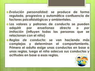  Evolución personalidad: se produce de forma
regulada, progresiva y automática confluencia de
factores psicofisiológicos y ambientales.
 Los valores y patrones de conducta se pueden
adquirir por enseñanza directa o por
imitación (influyen todas las personas que se
relacionan con el niño)
 Reglas de conducta: se van haciendo más
complejas y determinan el comportamiento.
Primero el adulto exige unas conductas en base a
unas reglas, luego el niño adecua sus conductas y
actitudes en base a esas reglas.
 