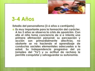 3-4 Años
Estadio del personalismo (3-6 años o centrípeto)
 Es muy importante para la formación del carácter.
A los 3 años se observa la crisis de oposición. Con
ella el niño toma conciencia de sí e intenta una
primera afirmación personal; su percepción y
acción son primordialmente afectivas, no
obstante se va haciendo el aprendizaje de
conductas sociales elementales adecuadas a la
edad. Su independencia progresiva del yo
(empleo del "Yo") y su actitud de rechazo le
permite conquistar y salvaguardar su autonomía.
 