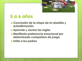 5 a 6 años
 Conclusión de la etapa de la rebeldía y
autoafirmación
 Aprende y asume las reglas
 Manifiesta preferencia emocional por
determinado compañero de juego
 Imita a los padres
 