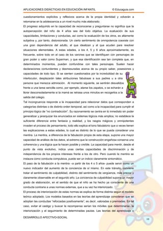 APLICACIONES DIDÁCTICAS EN EDUCACIÓN INFANTIL © Educaguia.com
cuestionamientos explícitos y reflexivos acerca de la propia identidad y volverán a
retomarse en la adolescencia a un nivel mucho más elaborado.
El progreso adquirido en la capacidad de reconocerse y preguntarse no significa que la
autopercepción del niño de 4 años sea del todo objetiva. La evaluación de sus
capacidades, limitaciones y conductas, así como la evaluación de los otros, es altamente
subjetiva y, por tanto, distorsionada. Un cierto sentimiento de omnipotencia coexiste con
una gran dependencia del adulto, al que idealizan y al que acuden para resolver
situaciones elementales. A estas edades, a los 4, 5 y 6 años aproximadamente, es
frecuente, sobre todo en el caso de los varones que se identifiquen con personajes de
gran poder o valor como Superman, y que esa identificación sea tan completa que, en
determinados momentos, pueden confundirse con tales personajes. Suelen hacer
declaraciones contundentes y desmesuradas acerca de su propio saber, posesiones y
capacidades de todo tipo. Si se sienten cuestionados por la incredulidad de su
interlocutor, desplazarán tales atribuciones fabulosas a sus padres u a otra
persona que merezca admiración. Al momento siguiente, se sentirán desvalidos
frente a una tarea sencilla como, por ejemplo, atarse los zapatos, o se echarán a
llorar desconsoladamente si la mamá se retrasa unos minutos en recogerlos a la
salida del colegio.
Tal incongruencia responde a la incapacidad para relacionar datos que corresponden a
categorías distintas o de distinto orden temporal, así como a la incapacidad para cumplir el
principio lógico de “no contradicción”. Su razonamiento se centra en lo inmediato sin poder
generalizar y jerarquizar los enunciados en sistemas lógicos más amplios; no establece la
suficiente diferencia entre fantasía y realidad, y los rasgos mágicos y omnipotentes
invaden el proceso de pensamiento, todo ello explica el tono fabulatorio que a veces tienen
las explicaciones a estas edades, lo cual es distinto de lo que se pueda considerar una
mentira. La mentira, a diferencia de la fabulación propia de esta etapa, supone una mayor
capacidad de análisis de los datos, al extremo que la construcción engañosa conserva una
coherencia y una lógica que la hacen posible y creíble. La capacidad para mentir, desde el
punto de vista evolutivo, indica unas ciertas capacidades de discriminación y de
independencia de los propios intereses frente a los de otro. Pero cuando la mentira se
instaura como conducta compulsiva, puede ser un indicio claramente sintomático.
El paso de la fabulación a la mentira –a partir de los 4 o 5 años- puede servir como un
nuevo indicador del aumento de la conciencia de sí mismo. En este tránsito, conviene
tratar el sentimiento de culpabilidad, distinto del sentimiento de vergüenza, más precoz y
claramente observable en el segundo año. La conciencia de culpabilidad supone un mayor
grado de elaboración, en el sentido de que el niño se ha hecho ya consciente de una
conducta contraria a unas normas externas, que a su vez ha interiorizado.
El proceso de interiorización de estas normas se explica de forma distinta según el modelo
teórico adoptado. Los modelos basados en las teorías del aprendizaje consideran que se
adoptan las conductas “reforzadas positivamente”, es decir, valoradas o premiadas. En tal
caso, evitar el castigo y buscar la recompensa serían los móviles que determinarían la
interiorización y el seguimiento de determinadas pautas. Las teorías del aprendizaje o
DESARROLLO AFECTIVO-SOCIAL
10
 