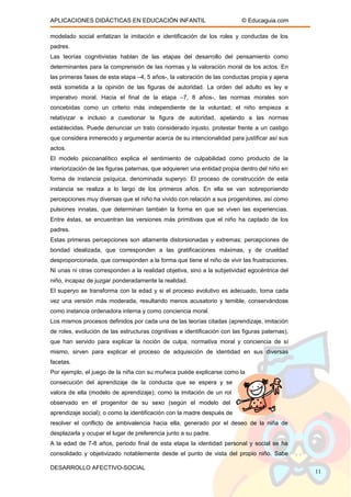 APLICACIONES DIDÁCTICAS EN EDUCACIÓN INFANTIL © Educaguia.com
modelado social enfatizan la imitación e identificación de los roles y conductas de los
padres.
Las teorías cognitivistas hablan de las etapas del desarrollo del pensamiento como
determinantes para la comprensión de las normas y la valoración moral de los actos. En
las primeras fases de esta etapa –4, 5 años-, la valoración de las conductas propia y ajena
está sometida a la opinión de las figuras de autoridad. La orden del adulto es ley e
imperativo moral. Hacia el final de la etapa –7, 8 años-, las normas morales son
concebidas como un criterio más independiente de la voluntad; el niño empieza a
relativizar e incluso a cuestionar la figura de autoridad, apelando a las normas
establecidas. Puede denunciar un trato considerado injusto, protestar frente a un castigo
que considera inmerecido y argumentar acerca de su intencionalidad para justificar así sus
actos.
El modelo psicoanalítico explica el sentimiento de culpabilidad como producto de la
interiorización de las figuras paternas, que adquieren una entidad propia dentro del niño en
forma de instancia psíquica, denominada superyo. El proceso de construcción de esta
instancia se realiza a lo largo de los primeros años. En ella se van sobreponiendo
percepciones muy diversas que el niño ha vivido con relación a sus progenitores, así como
pulsiones innatas, que determinan también la forma en que se viven las experiencias.
Entre éstas, se encuentran las versiones más primitivas que el niño ha captado de los
padres.
Estas primeras percepciones son altamente distorsionadas y extremas: percepciones de
bondad idealizada, que corresponden a las gratificaciones máximas, y de crueldad
desproporcionada, que corresponden a la forma que tiene el niño de vivir las frustraciones.
Ni unas ni otras corresponden a la realidad objetiva, sino a la subjetividad egocéntrica del
niño, incapaz de juzgar ponderadamente la realidad.
El superyo se transforma con la edad y si el proceso evolutivo es adecuado, toma cada
vez una versión más moderada, resultando menos acusatorio y temible, conservándose
como instancia ordenadora interna y como conciencia moral.
Los mismos procesos definidos por cada una de las teorías citadas (aprendizaje, imitación
de roles, evolución de las estructuras cognitivas e identificación con las figuras paternas),
que han servido para explicar la noción de culpa, normativa moral y conciencia de sí
mismo, sirven para explicar el proceso de adquisición de identidad en sus diversas
facetas.
Por ejemplo, el juego de la niña con su muñeca puede explicarse como la
consecución del aprendizaje de la conducta que se espera y se
valora de ella (modelo de aprendizaje); como la imitación de un rol
observado en el progenitor de su sexo (según el modelo del
aprendizaje social); o como la identificación con la madre después de
resolver el conflicto de ambivalencia hacia ella, generado por el deseo de la niña de
desplazarla y ocupar el lugar de preferencia junto a su padre.
A la edad de 7-8 años, periodo final de esta etapa la identidad personal y social se ha
consolidado y objetivizado notablemente desde el punto de vista del propio niño. Sabe
DESARROLLO AFECTIVO-SOCIAL
11
 