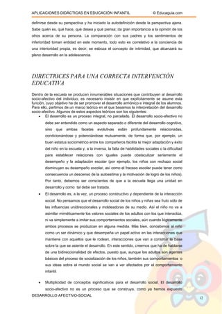 APLICACIONES DIDÁCTICAS EN EDUCACIÓN INFANTIL © Educaguia.com
definirse desde su perspectiva y ha iniciado la autodefinición desde la perspectiva ajena.
Sabe quién es, qué hace, qué desea y qué piensa; da gran importancia a la opinión de los
otros acerca de su persona. La comparación con sus padres y los sentimientos de
inferioridad toman entidad en este momento, todo esto es correlativo a la conciencia de
una interioridad propia, es decir, se esboza el concepto de intimidad, que alcanzará su
pleno desarrollo en la adolescencia.
DIRECTRICES PARA UNA CORRECTA INTERVENCIÓN
EDUCATIVA
Dentro de la escuela se producen innumerables situaciones que contribuyen al desarrollo
socio-afectivo del individuo; es necesario insistir en que explícitamente se asume esta
función, cuyo objetivo ha de ser promover el desarrollo armónico e integral de los alumnos.
Para ello, partimos de un marco teórico en el que basamos la interpretación del desarrollo
socio-afectivo. Algunos de estos aspectos teóricos son los siguientes:
• El desarrollo es un proceso integral, no parcelado. El desarrollo socio-afectivo no
debe ser entendido como un aspecto separado o diferente del desarrollo cognitivo,
sino que ambas facetas evolutivas están profundamente relacionadas,
condicionándose y potenciándose mutuamente, de forma que, por ejemplo, un
buen estatus sociométrico entre los compañeros facilita la mejor adaptación y éxito
del niño en la escuela y, a la inversa, la falta de habilidades sociales o la dificultad
para establecer relaciones con iguales puede obstaculizar seriamente el
desempeño y la adaptación escolar (por ejemplo, los niños con rechazo social
disminuyen su desempeño escolar, así como el fracaso escolar puede tener como
consecuencia un descenso de la autoestima y la motivación de logro de los niños).
Por tanto, debemos ser conscientes de que a la escuela llega una unidad en
desarrollo y como tal debe ser tratada.
• El desarrollo es, a la vez, un proceso constructivo y dependiente de la interacción
social. No pensamos que el desarrollo social de los niños y niñas sea fruto sólo de
las influencias unidireccionales y moldeadoras de su medio. Así el niño no va a
asimilar miméticamente los valores sociales de los adultos con los que interactúa,
ni va simplemente a imitar sus comportamientos sociales, aún cuando lógicamente
ambos procesos se produzcan en alguna medida. Más bien, concebimos al niño
como un ser dinámico y que desempeña un papel activo en las interacciones que
mantiene con aquellos que le rodean, interacciones que van a construir la base
sobre la que se asiente el desarrollo. En este sentido, creemos que ha de hablarse
de una bidireccionalidad de efectos, puesto que, aunque los adultos son agentes
básicos del proceso de socialización de los niños, también sus comportamientos o
sus ideas sobre el mundo social se van a ver afectados por el comportamiento
infantil.
• Multiplicidad de conceptos significativos para el desarrollo social. El desarrollo
socio-afectivo no es un proceso que se construya, como ya hemos expuesto
DESARROLLO AFECTIVO-SOCIAL
12
 