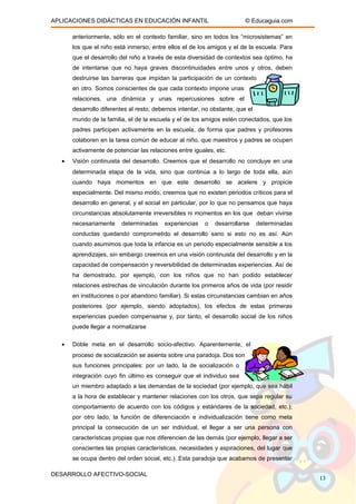 APLICACIONES DIDÁCTICAS EN EDUCACIÓN INFANTIL © Educaguia.com
anteriormente, sólo en el contexto familiar, sino en todos los “microsistemas” en
los que el niño está inmerso, entre ellos el de los amigos y el de la escuela. Para
que el desarrollo del niño a través de esta diversidad de contextos sea óptimo, ha
de intentarse que no haya graves discontinuidades entre unos y otros, deben
destruirse las barreras que impidan la participación de un contexto
en otro. Somos conscientes de que cada contexto impone unas
relaciones, una dinámica y unas repercusiones sobre el
desarrollo diferentes al resto; debemos intentar, no obstante, que el
mundo de la familia, el de la escuela y el de los amigos estén conectados, que los
padres participen activamente en la escuela, de forma que padres y profesores
colaboren en la tarea común de educar al niño, que maestros y padres se ocupen
activamente de potenciar las relaciones entre iguales, etc.
• Visión continuista del desarrollo. Creemos que el desarrollo no concluye en una
determinada etapa de la vida, sino que continúa a lo largo de toda ella, aún
cuando haya momentos en que este desarrollo se acelere y propicie
especialmente. Del mismo modo, creemos que no existen periodos críticos para el
desarrollo en general, y el social en particular, por lo que no pensamos que haya
circunstancias absolutamente irreversibles ni momentos en los que deban vivirse
necesariamente determinadas experiencias o desarrollarse determinadas
conductas quedando comprometido el desarrollo sano si esto no es así. Aún
cuando asumimos que toda la infancia es un periodo especialmente sensible a los
aprendizajes, sin embargo creemos en una visión continuista del desarrollo y en la
capacidad de compensación y reversibilidad de determinadas experiencias. Así de
ha demostrado, por ejemplo, con los niños que no han podido establecer
relaciones estrechas de vinculación durante los primeros años de vida (por residir
en instituciones o por abandono familiar). Si estas circunstancias cambian en años
posteriores (por ejemplo, siendo adoptados), los efectos de estas primeras
experiencias pueden compensarse y, por tanto, el desarrollo social de los niños
puede llegar a normalizarse
• Doble meta en el desarrollo socio-afectivo. Aparentemente, el
proceso de socialización se asienta sobre una paradoja. Dos son
sus funciones principales: por un lado, la de socialización o
integración cuyo fin último es conseguir que el individuo sea
un miembro adaptado a las demandas de la sociedad (por ejemplo, que sea hábil
a la hora de establecer y mantener relaciones con los otros, que sepa regular su
comportamiento de acuerdo con los códigos y estándares de la sociedad, etc.);
por otro lado, la función de diferenciación e individualización tiene como meta
principal la consecución de un ser individual, el llegar a ser una persona con
características propias que nos diferencien de las demás (por ejemplo, llegar a ser
conscientes las propias características, necesidades y aspiraciones, del lugar que
se ocupa dentro del orden social, etc.). Esta paradoja que acabamos de presentar
DESARROLLO AFECTIVO-SOCIAL
13
 