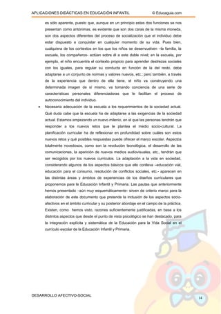 APLICACIONES DIDÁCTICAS EN EDUCACIÓN INFANTIL © Educaguia.com
es sólo aparente, puesto que, aunque en un principio estas dos funciones se nos
presentan como antónimas, es evidente que son dos caras de la misma moneda,
son dos aspectos diferentes del proceso de socialización que el individuo debe
estar dispuesto a conquistar en cualquier momento de su vida. Pues bien,
cualquiera de los contextos en los que los niños se desenvuelven –la familia, la
escuela, los compañeros- actúan sobre él a este doble nivel; en la escuela, por
ejemplo, el niño encuentra el contexto propicio para aprender destrezas sociales
con los iguales, para regular su conducta en función de la del resto, debe
adaptarse a un conjunto de normas y valores nuevos, etc.; pero también, a través
de la experiencia que dentro de ella tiene, el niño va construyendo una
determinada imagen de sí mismo, va tomando conciencia de una serie de
características personales diferenciadoras que le facilitan el proceso de
autoconocimiento del individuo.
• Necesaria adecuación de la escuela a los requerimientos de la sociedad actual.
Qué duda cabe que la escuela ha de adaptarse a las exigencias de la sociedad
actual. Estamos empezando un nuevo milenio, en el que las personas tendrán que
responder a los nuevos retos que le plantea el medio socio-cultural. La
planificación curricular ha de reflexionar en profundidad sobre cuáles son estos
nuevos retos y qué posibles respuestas puede ofrecer el marco escolar. Aspectos
totalmente novedosos, como son la revolución tecnológica, el desarrollo de las
comunicaciones, la aparición de nuevos medios audiovisuales, etc., tendrán que
ser recogidos por los nuevos currículos. La adaptación a la vida en sociedad,
considerando algunos de los aspectos básicos que ello conlleva –educación vial,
educación para el consumo, resolución de conflictos sociales, etc.- aparecen en
las distintas áreas y ámbitos de experiencias de los diseños curriculares que
proponemos para la Educación Infantil y Primaria. Las pautas que anteriormente
hemos presentado –aún muy esquemáticamente- sirven de criterio marco para la
elaboración de este documento que pretende la inclusión de los aspectos socio-
afectivos en el ámbito curricular y su posterior abordaje en el campo de la práctica.
Existen, como hemos visto, razones suficientemente justificadas, en base a los
distintos aspectos que desde el punto de vista psicológico se han destacado, para
la integración explícita y sistemática de la Educación para la Vida Social en el
currículo escolar de la Educación Infantil y Primaria.
DESARROLLO AFECTIVO-SOCIAL
14
 