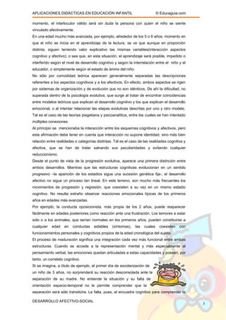 APLICACIONES DIDÁCTICAS EN EDUCACIÓN INFANTIL © Educaguia.com
momento, el interlocutor válido será sin duda la persona con quien el niño se siente
vinculado afectivamente.
En una edad mucho más avanzada, por ejemplo, alrededor de los 5 o 6 años, momento en
que el niño se inicia en el aprendizaje de la lectura, se ve que aunque en proporción
distinta, siguen teniendo valor explicativo las mismas variables(interacción aspectos
cognitivo y afectivo); o sea que, en esta situación, el aprendizaje será posible, impedido o
interferido según el nivel de desarrollo cognitivo y según la interrelación entre el niño y el
educador, o simplemente según el estado de ánimo del niño.
No sólo por comodidad teórica aparecen generalmente separadas las descripciones
referentes a los aspectos cognitivos y a los afectivos. En efecto, ambos aspectos se rigen
por sistemas de organización y de evolución que no son idénticos. De ahí la dificultad, no
superada dentro de la psicología evolutiva, que surge al tratar de encontrar coincidencias
entre modelos teóricos que explican el desarrollo cognitivo y los que explican el desarrollo
emocional, o al intentar relacionar las etapas evolutivas descritas por uno y otro modelo.
Tal es el caso de las teorías piagetiana y psicoanalítica, entre las cuales se han intentado
múltiples conexiones.
Al principio se mencionaba la interacción entre los esquemas cognitivos y afectivos, pero
esta afirmación debe tener en cuenta que interacción no supone identidad, sino más bien
relación entre realidades o categorías distintas. Tal es el caso de las realidades cognitiva y
afectiva, que se han de tratar salvando sus peculiaridades y evitando cualquier
reduccionismo.
Desde el punto de vista de la progresión evolutiva, aparece una primera distinción entre
ambos desarrollos. Mientras que las estructuras cognitivas evolucionan en un sentido
progresivo –la aparición de los estadios sigue una sucesión genética fija-, el desarrollo
afectivo no sigue un proceso tan lineal. En este terreno, son mucho más frecuentes los
movimientos de progresión y regresión, que coexisten a su vez en un mismo estadio
cognitivo. No resulta extraño observar reacciones emocionales típicas de los primeros
años en edades más avanzadas.
Por ejemplo, la conducta oposicionista, más propia de los 2 años, puede reaparecer
fácilmente en edades posteriores como reacción ante una frustración. Los temores a estar
solo o a los animales, que serían normales en los primeros años, pueden constituirse a
cualquier edad en conductas estables (síntomas), las cuales coexisten con
funcionamientos personales y cognitivos propios de la edad cronológica del sujeto.
El proceso de maduración significa una integración cada vez más funcional entre ambas
estructuras. Cuando se accede a la representación mental y más especialmente al
pensamiento verbal, las emociones quedan articuladas a estas capacidades y poseen, por
tanto, un correlato cognitivo.
Si se imagina, a título de ejemplo, el primer día de escolarización de
un niño de 3 años, no sorprenderá su reacción desconsolada ante la
separación de su madre. No entiende la situación y su falta de
orientación espacio-temporal no le permite comprender que la
separación será sólo transitoria. Le falta, pues, el encuadre cognitivo para comprender la
DESARROLLO AFECTIVO-SOCIAL
3
 