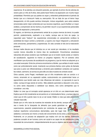 APLICACIONES DIDÁCTICAS EN EDUCACIÓN INFANTIL © Educaguia.com
experiencia. Si se plantea una situación parecida, por ejemplo el primer día de colonias de
verano para un niño de 8 años, éste podrá hacer frente a la separación con mucha mayor
probabilidad. Permitirá que sus padres se vayan y entenderá perfectamente el periodo de
tiempo que va a transcurrir hasta su reencuentro. No se trata de que el temor haya
desaparecido, el niño puede sentirse intranquilo, incluso angustiado, pero estos estados
emocionales serán mejor contenidos por sus recursos cognitivos, que le facilitan un mayor
análisis y comprensión de los hechos y le permiten recurrir a sus experiencias personales
previas de separación y reencuentro.
El registro, en términos de pensamiento verbal de su propia vivencia de temor, le puede
permitir, posteriormente, explicarlo a su madre, aunque sea en tono de queja. La
capacidad para “traducir” las experiencias emocionales en pensamiento conlleva la
posibilidad de mayor control y contención, y supone una mayor integración y articulación
entre emociones, pensamiento y experiencias. En esto consiste el reto de la maduración
personal.
Aunque nadie discute que el individuo es un ser social por naturaleza, sí ha resultado
cuando menos discutible la misma idea de socialización. Encontramos estudiosos
relevantes del campo evolutivo que manifiestan que en el recién nacido existe un máximo
de socialización, siguiendo la misma un progreso regresivo. Por el contrario otros
manifiestan que el proceso de socialización es progresivo y que la misma se adquiere ya a
una edad avanzada. Entre los primeros encontramos a Buhler, que señala el recién nacido
como ser profundamente social, mostrando sus primeros llantos como gritos de llamada
que poco a poco van diferenciándose y sirviendo para establecer contactos con quienes
les rodean, asimismo, la sonrisa es para ella una clara muestra de contacto social.
Otros autores, como Piaget, manifiestan que el niño inicialmente sólo se conoce a sí
mismo, encerrado en su caparazón autista, evolucionando con posterioridad hacia un
egocentrismo que tendrá cada vez más influencias del exterior, no ignorando lo que le
rodea –aunque él siga siendo el centro-. Más adelante aprenderá a descubrir a los otros,
no como seres dispuestos a satisfacer sus deseos, sino como semejantes que lo
consideran uno más.
Wallon no cree que el concepto social aparezca en el niño en una determinada edad.
Explica que el niño inicialmente se encuentra en un individualismo feroz, y aunque algunos
crean que el niño cuando nace no es un ser social, Wallon sí cree que está plenamente
volcado hacia ella.
Desde que un niño nace da muestras de necesitar de los demás, aunque sólo
sea a través de la búsqueda de alimento que pueda garantizar su
supervivencia, pasando posteriormente por conductas de apego que
implican repertorios comunicativos elementales, para dar lugar más
adelante a conocerse así mismo a través del conocimiento de los otros y desembocando,
finalmente, en un proceso de adaptación que implica vivir con los demás. Solamente
podemos concebir al ser humano como ser social si es capaz de dar satisfacción a esa
necesidad de comunicación, independientemente de que su objetivo sea la supervivencia,
DESARROLLO AFECTIVO-SOCIAL
4
 
