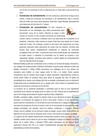 APLICACIONES DIDÁCTICAS EN EDUCACIÓN INFANTIL © Educaguia.com
con el niño. En esta fase el niño no diferencia de un modo claro unas personas de
otras.
• Conductas de señalamiento. El niño comienza a discriminar la figura de la
madre y dirige las conductas de orientación y de señalamiento más a menudo
hacia la madre que hacia otras personas. Esta fase, según Bowlby, generalmente
dura hasta que el niño tiene 6 o 7 meses.
• Conductas de acercamiento. El niño incorpora la
locomoción en las estrategias que utilizó previamente para
permanecer cerca de la madre. Además de seguir a ésta
cuando se marcha, el niño muestra conductas de recibimiento
cuando vuelve y comienza a utilizarla como una base para las incursiones en el
ambiente, volviendo a ella cuando se asusta. Esta fase dura desde los 6 meses
hasta los 3 años. Sin embargo, cuando el niño tiene más experiencia con otras
personas, decrecen estas reacciones de miedo ante los extraños. Durante esta
tercera fase queda completamente establecido el “sistema de conductas
corregidas hacia una meta”, a través del cual el niño puede ajustar sus respuestas
al poder buscar o mantener la proximidad con la madre de acuerdo a sus
respuestas. Bowlby, considera este sistema o patrón global de comportamiento
como la más alta forma de apego.
Mientras Bowlby puede ser considerado como un teórico en el área del apego. Ainsworth y
sus colegas han proporcionado suficiente información empírica para sostener la teoría de
Bowlby, Ainsworth y Wittig (1969) resumieron sus hallazgos de lo que parece ser
necesario para facilitar un buen apego entre el niño y la madre. Estos autores
consideraron que el contacto físico juega un papel importante, especialmente cuando la
madre podía utilizar el contacto físico para aliviar la angustia del niño. El grado de
sensibilidad de la madre a las señales del niño es también considerado como un elemento
fundamental para el establecimiento de un apego sano. Esto implica la capacidad de la
madre de sincronizar su conducta con la del niño.
La provisión de un ambiente predecible y controlado para el niño es otro ingrediente
importante de la relación de apego entre la madre y el niño. Parece que la posibilidad de
que el niño tenga oportunidad de explorar significa mayor adaptación.
Schaffer, psicólogo inglés, estudió la relación entre lo que denomina la figura de apego
principal y la formación de apegos en torno a otra gente. Frente a lo que en principio
podría suponer contradicción, en el sentido de que la primacía de un apego principal podía
oscurecer loa presencia de otros al mismo nivel, se ha encontrado la presencia de varios
apegos principales, por ejemplo, hacia los padres, cuidadores, o maestros. Parece,
incluso, que en realidad, en los primeros meses de apego, cuanto mayor es el número de
agentes con los que el niño ha adquirido este vínculo, más fuerte es el apego a la madre.
La mayoría de las madres experimentan sentimientos positivos hacia sus hijos, pero, en
realidad, existen pocos casos en que se haya investigado el apego en relación con dicho
afecto de la madre. Klaus y Kenwell (1976) están interesados en los efectos de la
separación forzosa del niño y la madre inmediatamente después del nacimiento, que
DESARROLLO AFECTIVO-SOCIAL
6
 