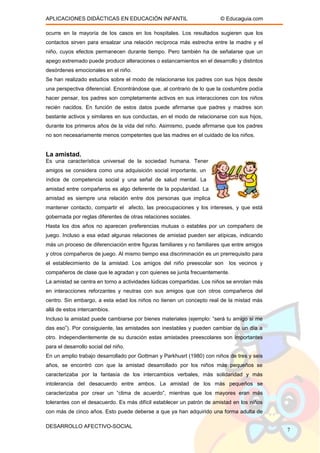 APLICACIONES DIDÁCTICAS EN EDUCACIÓN INFANTIL © Educaguia.com
ocurre en la mayoría de los casos en los hospitales. Los resultados sugieren que los
contactos sirven para ensalzar una relación recíproca más estrecha entre la madre y el
niño, cuyos efectos permanecen durante tiempo. Pero también ha de señalarse que un
apego extremado puede producir alteraciones o estancamientos en el desarrollo y distintos
desórdenes emocionales en el niño.
Se han realizado estudios sobre el modo de relacionarse los padres con sus hijos desde
una perspectiva diferencial. Encontrándose que, al contrario de lo que la costumbre podía
hacer pensar, los padres son completamente activos en sus interacciones con los niños
recién nacidos. En función de estos datos puede afirmarse que padres y madres son
bastante activos y similares en sus conductas, en el modo de relacionarse con sus hijos,
durante los primeros años de la vida del niño. Asimismo, puede afirmarse que los padres
no son necesariamente menos competentes que las madres en el cuidado de los niños.
La amistad.
Es una característica universal de la sociedad humana. Tener
amigos se considera como una adquisición social importante, un
índice de competencia social y una señal de salud mental. La
amistad entre compañeros es algo deferente de la popularidad. La
amistad es siempre una relación entre dos personas que implica
mantener contacto, compartir el afecto, las preocupaciones y los intereses, y que está
gobernada por reglas diferentes de otras relaciones sociales.
Hasta los dos años no aparecen preferencias mutuas o estables por un compañero de
juego. Incluso a esa edad algunas relaciones de amistad pueden ser atípicas, indicando
más un proceso de diferenciación entre figuras familiares y no familiares que entre amigos
y otros compañeros de juego. Al mismo tiempo esa discriminación es un prerrequisito para
el establecimiento de la amistad. Los amigos del niño preescolar son los vecinos y
compañeros de clase que le agradan y con quienes se junta frecuentemente.
La amistad se centra en torno a actividades lúdicas compartidas. Los niños se enrolan más
en interacciones reforzantes y neutras con sus amigos que con otros compañeros del
centro. Sin embargo, a esta edad los niños no tienen un concepto real de la mistad más
allá de estos intercambios.
Incluso la amistad puede cambiarse por bienes materiales (ejemplo: “será tu amigo si me
das eso”). Por consiguiente, las amistades son inestables y pueden cambiar de un día a
otro. Independientemente de su duración estas amistades preescolares son importantes
para el desarrollo social del niño.
En un amplio trabajo desarrollado por Gottman y Parkhusrt (1980) con niños de tres y seis
años, se encontró con que la amistad desarrollado por los niños más pequeños se
caracterizaba por la fantasía de los intercambios verbales, más solidaridad y más
intolerancia del desacuerdo entre ambos. La amistad de los más pequeños se
caracterizaba por crear un “clima de acuerdo”, mientras que los mayores eran más
tolerantes con el desacuerdo. Es más difícil establecer un patrón de amistad en los niños
con más de cinco años. Esto puede deberse a que ya han adquirido una forma adulta de
DESARROLLO AFECTIVO-SOCIAL
7
 
