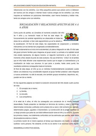 APLICACIONES DIDÁCTICAS EN EDUCACIÓN INFANTIL © Educaguia.com
relacionarse con los extraños. Los niños pequeños parece que actúan como si debiesen
ser buenos con los amigos e intentan hacer nuevos amigos de los extraños. Los niños
mayores se mantienen en posiciones intermedias, usan menos fantasías y hablan más,
tanto con amigos como con extraños.
SOCIALIZACIÓN Y RELACIONES AFECTIVAS DE 4 A
6 AÑOS
Como punto de partida, se considera el momento evolutivo del niño
de 4 años y su transición hasta el final de esta etapa. El
funcionamiento de carácter egocéntrico es observable en todas las
áreas de su actividad, si bien este egocentrismo ya se ha abierto a
la socialización. Al final de esta etapa, las capacidades de cooperación y verdadero
intercambio con los demás han progresado considerablemente.
El hito fundamental es el inicio de la escolaridad y la plena integración en ella. El niño sale
del grupo primario familiar para integrarse al grupo social. La entrada a la realidad social
más amplia representa, de alguna manera, un segundo nacimiento y, por lo tanto, un
momento crítico desde el punto de vista evolutivo. Se usa el término “crítico” en el sentido
que el niño hade afrontar unas experiencias nuevas que le exigen un sobreesfuerzo y la
movilización de todos sus recursos, lo que pone a prueba, hasta cierto punto, los
resultados evolutivos conseguidos hasta el momento.
Al final de esta etapa, el niño ya es un individuo fundamentalmente socializado; puede
tolerar una distancia muy considerable respecto al grupo familiar protector; está integrado
a nuevos ambientes: no sólo la escuela, sino también grupos recreativos, deportivos, etc.,
pueden ser de su interés.
En las siguientes páginas se tratará la evolución emocional del niño desde cuatro puntos
de vista:
1. El concepto de sí mismo.
2. La familia.
3. La escuela.
4. Los compañeros.
A la edad de 4 años, el niño ha conseguido una conciencia de sí mismo bastante
desarrollada. Puede presentar su identidad en términos de nombre y edad e identificar
determinadas conductas y atributos como propios de su sexo o del contrario; por ejemplo,
determinados juegos, juguetes o indumentaria. La construcción de la propia identidad es
un largo proceso que parte de una total indiferenciación entre el niño y su entorno. Durante
los primeros meses, vive totalmente confundido con los estímulos que percibe, sean éstos
de procedencia externa o interna.
La primera noción de sí mismo aparece al tiempo que descubre a la madre –o cuidador
sustituto- como persona. No obstante, el niño no se siente ni se reconoce como alguien
DESARROLLO AFECTIVO-SOCIAL
8
 