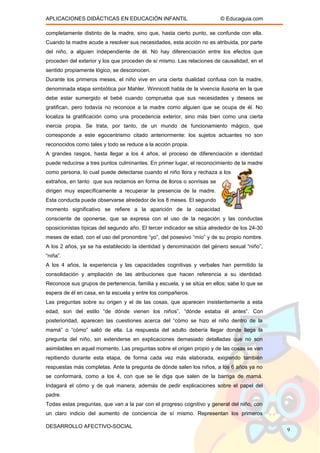 APLICACIONES DIDÁCTICAS EN EDUCACIÓN INFANTIL © Educaguia.com
completamente distinto de la madre, sino que, hasta cierto punto, se confunde con ella.
Cuando la madre acude a resolver sus necesidades, esta acción no es atribuida, por parte
del niño, a alguien independiente de él. No hay diferenciación entre los efectos que
proceden del exterior y los que proceden de sí mismo. Las relaciones de causalidad, en el
sentido propiamente lógico, se desconocen.
Durante los primeros meses, el niño vive en una cierta dualidad confusa con la madre,
denominada etapa simbiótica por Mahler. Winnicott habla de la vivencia ilusoria en la que
debe estar sumergido el bebé cuando comprueba que sus necesidades y deseos se
gratifican, pero todavía no reconoce a la madre como alguien que se ocupa de él. No
localiza la gratificación como una procedencia exterior, sino más bien como una cierta
inercia propia. Se trata, por tanto, de un mundo de funcionamiento mágico, que
corresponde a este egocentrismo citado anteriormente: los sujetos actuantes no son
reconocidos como tales y todo se reduce a la acción propia.
A grandes rasgos, hasta llegar a los 4 años, el proceso de diferenciación e identidad
puede reducirse a tres puntos culminantes. En primer lugar, el reconocimiento de la madre
como persona, lo cual puede detectarse cuando el niño llora y rechaza a los
extraños, en tanto que sus reclamos en forma de lloros o sonrisas se
dirigen muy específicamente a recuperar la presencia de la madre.
Esta conducta puede observarse alrededor de los 8 meses. El segundo
momento significativo se refiere a la aparición de la capacidad
consciente de oponerse, que se expresa con el uso de la negación y las conductas
oposicionistas típicas del segundo año. El tercer indicador se sitúa alrededor de los 24-30
meses de edad, con el uso del pronombre “yo”, del posesivo “mío” y de su propio nombre.
A los 2 años, ya se ha establecido la identidad y denominación del género sexual “niño”,
“niña”.
A los 4 años, la experiencia y las capacidades cognitivas y verbales han permitido la
consolidación y ampliación de las atribuciones que hacen referencia a su identidad.
Reconoce sus grupos de pertenencia, familia y escuela, y se sitúa en ellos; sabe lo que se
espera de él en casa, en la escuela y entre los compañeros.
Las preguntas sobre su origen y el de las cosas, que aparecen insistentemente a esta
edad, son del estilo “de dónde vienen los niños”, “dónde estaba él antes”. Con
posterioridad, aparecen las cuestiones acerca del “cómo se hizo el niño dentro de la
mamá” o “cómo” salió de ella. La respuesta del adulto debería llegar donde llega la
pregunta del niño, sin extenderse en explicaciones demasiado detalladas que no son
asimilables en aquel momento. Las preguntas sobre el origen propio y de las cosas se van
repitiendo durante esta etapa, de forma cada vez más elaborada, exigiendo también
respuestas más completas. Ante la pregunta de dónde salen los niños, a los 6 años ya no
se conformará, como a los 4, con que se le diga que salen de la barriga de mamá.
Indagará el cómo y de qué manera, además de pedir explicaciones sobre el papel del
padre.
Todas estas preguntas, que van a la par con el progreso cognitivo y general del niño, con
un claro indicio del aumento de conciencia de sí mismo. Representan los primeros
DESARROLLO AFECTIVO-SOCIAL
9
 