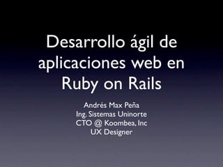 Desarrollo ágil de
aplicaciones web en
    Ruby on Rails
      Andrés Max Peña
    Ing. Sistemas Uninorte
    CTO @ Koombea, Inc
          UX Designer
 