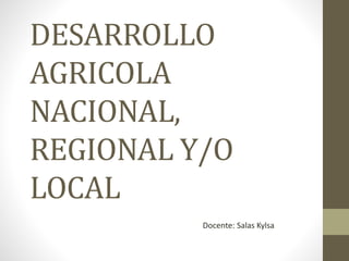 DESARROLLO
AGRICOLA
NACIONAL,
REGIONAL Y/O
LOCAL
Docente: Salas Kylsa
 