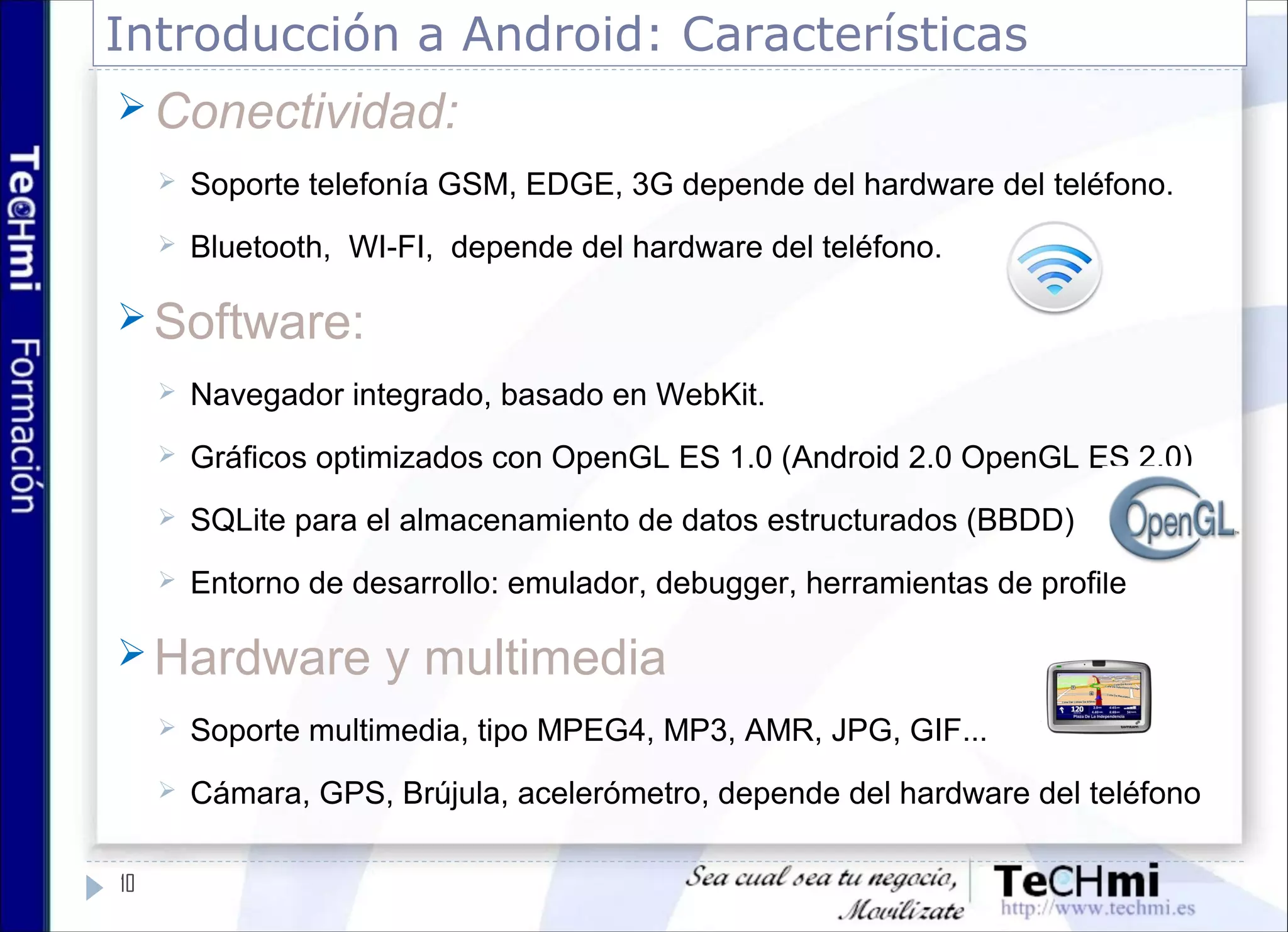 Introducción a Android: Características
10
 Conectividad:
 Soporte telefonía GSM, EDGE, 3G depende del hardware del teléfono.
 Bluetooth, WI-FI, depende del hardware del teléfono.
 Software:
 Navegador integrado, basado en WebKit.
 Gráficos optimizados con OpenGL ES 1.0 (Android 2.0 OpenGL ES 2.0)
 SQLite para el almacenamiento de datos estructurados (BBDD)
 Entorno de desarrollo: emulador, debugger, herramientas de profile
 Hardware y multimedia
 Soporte multimedia, tipo MPEG4, MP3, AMR, JPG, GIF...
 Cámara, GPS, Brújula, acelerómetro, depende del hardware del teléfono
 