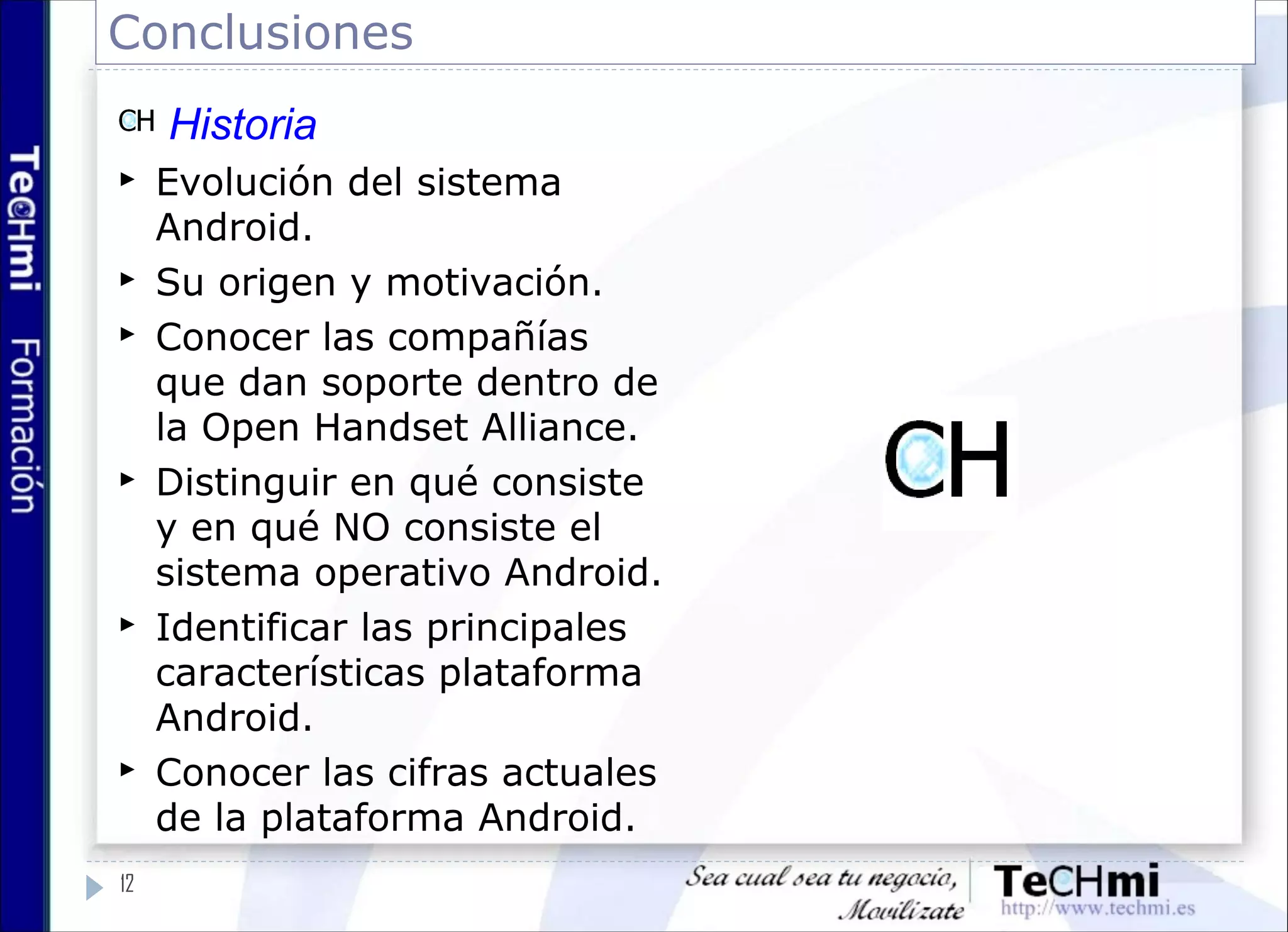 Conclusiones
12
Historia
 Evolución del sistema
Android.
 Su origen y motivación.
 Conocer las compañías
que dan soporte dentro de
la Open Handset Alliance.
 Distinguir en qué consiste
y en qué NO consiste el
sistema operativo Android.
 Identificar las principales
características plataforma
Android.
 Conocer las cifras actuales
de la plataforma Android.
 