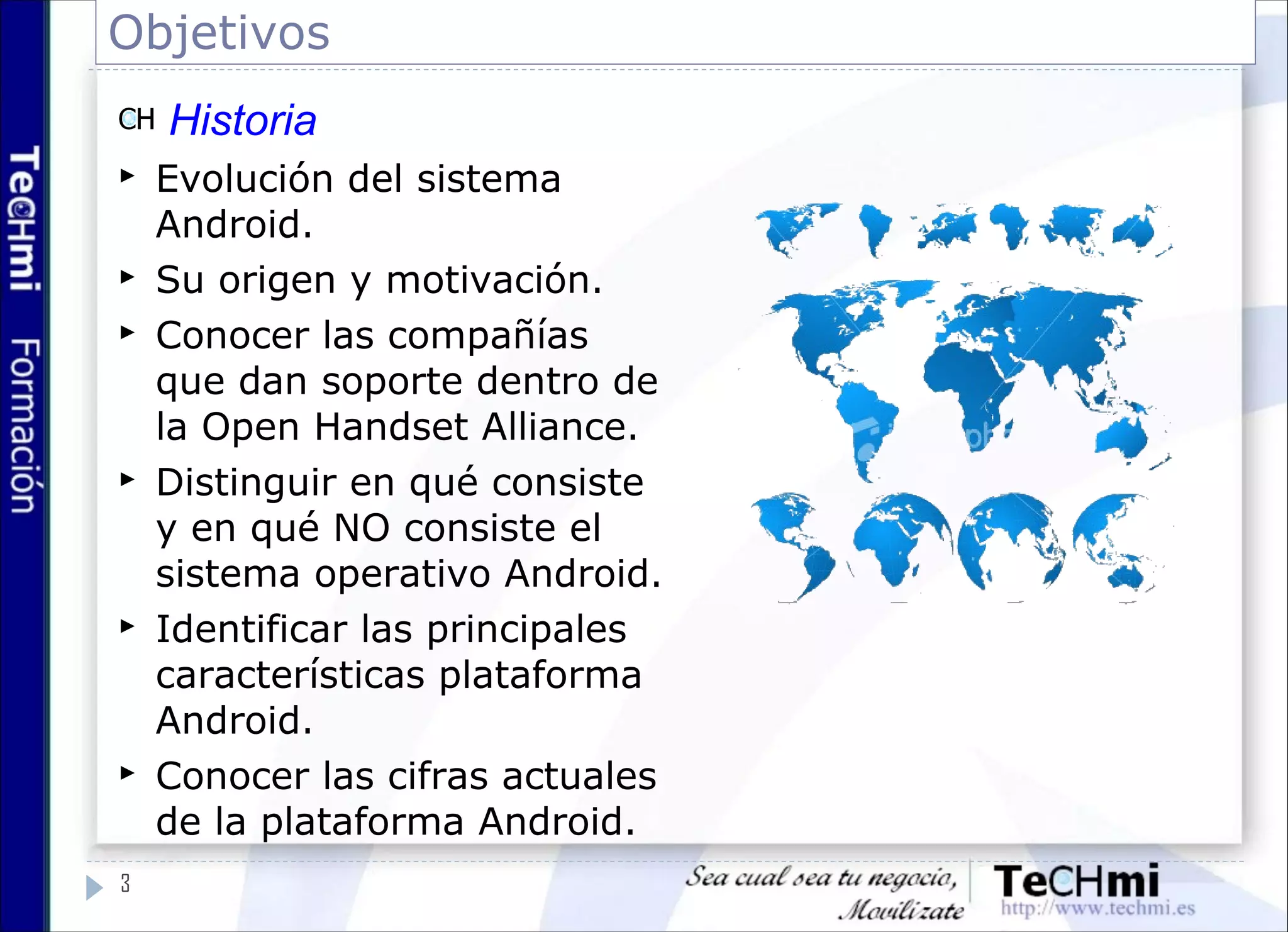Objetivos
3
Historia
 Evolución del sistema
Android.
 Su origen y motivación.
 Conocer las compañías
que dan soporte dentro de
la Open Handset Alliance.
 Distinguir en qué consiste
y en qué NO consiste el
sistema operativo Android.
 Identificar las principales
características plataforma
Android.
 Conocer las cifras actuales
de la plataforma Android.
 