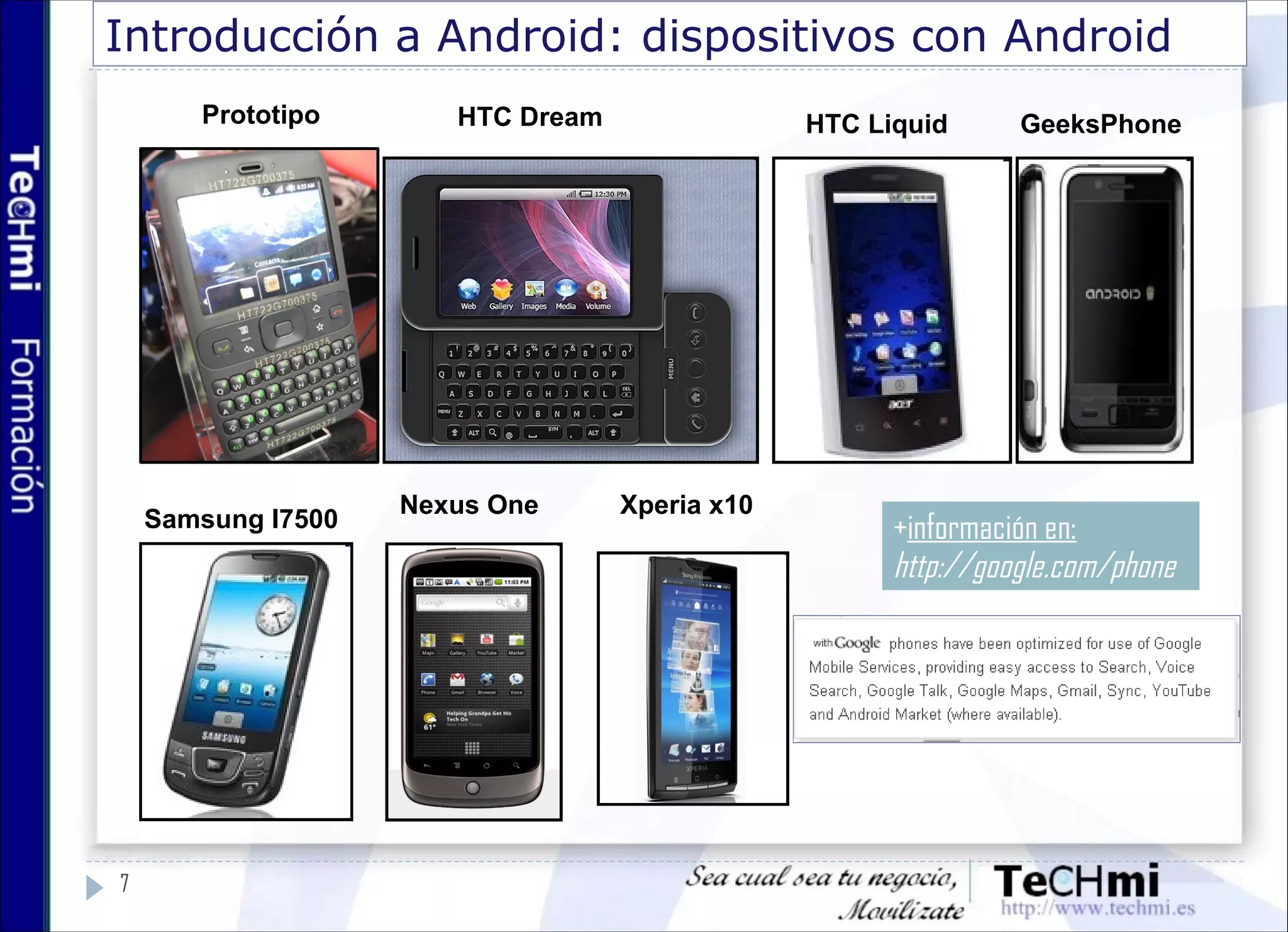 Introducción a Android: dispositivos con Android
7
Prototipo HTC Dream
Nexus One Xperia x10
HTC Liquid GeeksPhone
Samsung I7500 +información en:
http://google.com/phone
 