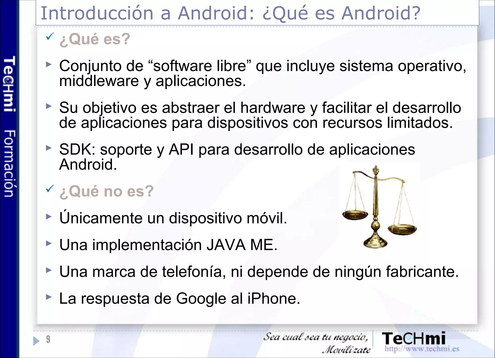 Introducción a Android: ¿Qué es Android?
9
 ¿Qué es?
 Conjunto de “software libre” que incluye sistema operativo,
middleware y aplicaciones.
 Su objetivo es abstraer el hardware y facilitar el desarrollo
de aplicaciones para dispositivos con recursos limitados.
 SDK: soporte y API para desarrollo de aplicaciones
Android.
 ¿Qué no es?
 Únicamente un dispositivo móvil.
 Una implementación JAVA ME.
 Una marca de telefonía, ni depende de ningún fabricante.
 La respuesta de Google al iPhone.
 