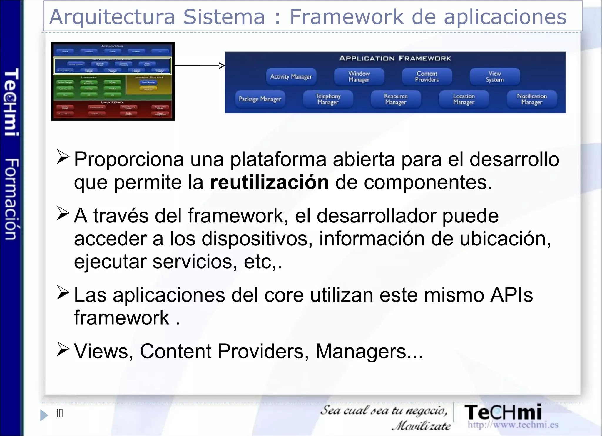 Arquitectura Sistema : Framework de aplicaciones
Proporciona una plataforma abierta para el desarrollo
que permite la reutilización de componentes.
A través del framework, el desarrollador puede
acceder a los dispositivos, información de ubicación,
ejecutar servicios, etc,.
Las aplicaciones del core utilizan este mismo APIs
framework .
Views, Content Providers, Managers...
10
 
