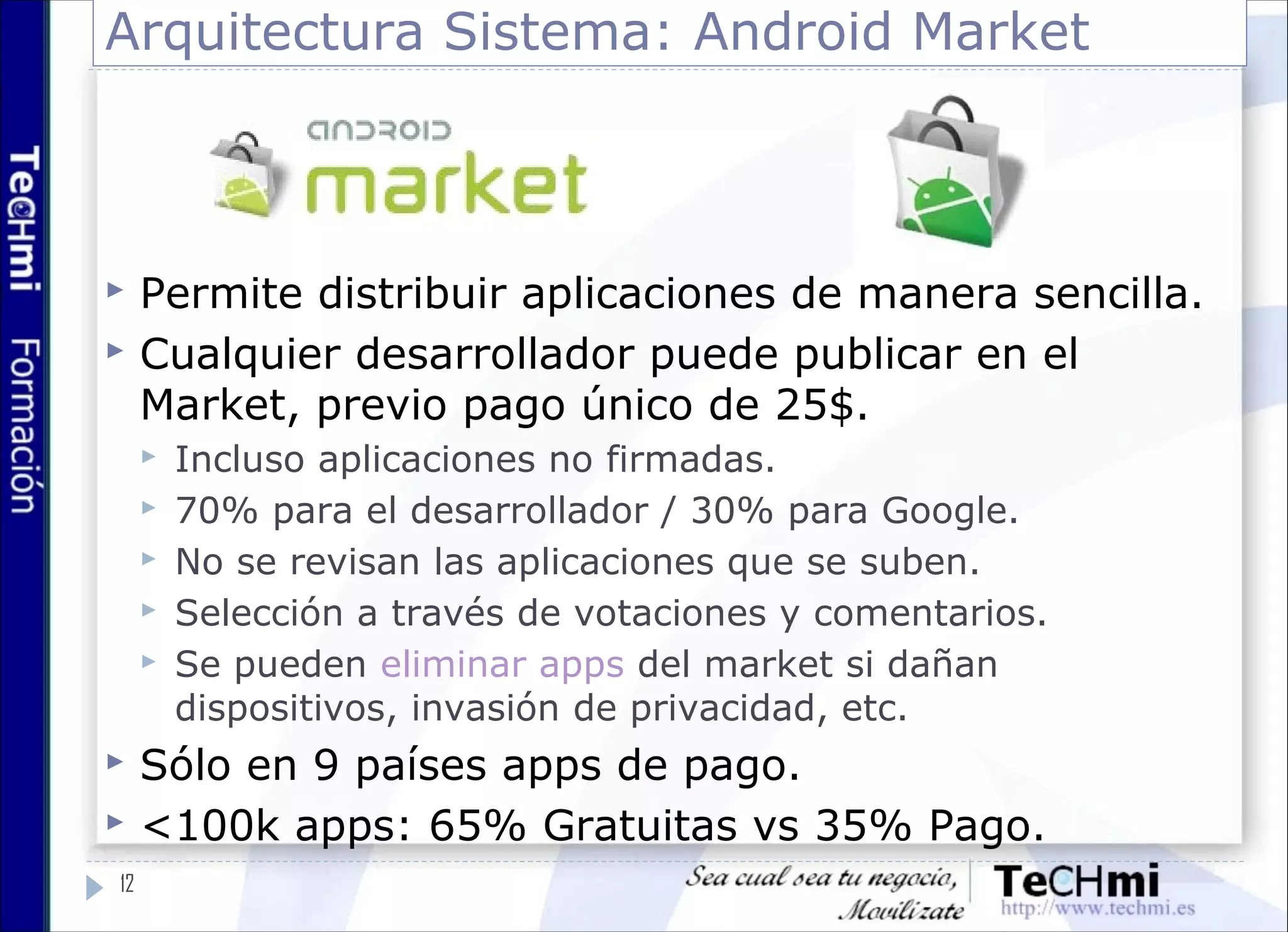 Arquitectura Sistema: Android Market
 Permite distribuir aplicaciones de manera sencilla.
 Cualquier desarrollador puede publicar en el
Market, previo pago único de 25$.
 Incluso aplicaciones no firmadas.
 70% para el desarrollador / 30% para Google.
 No se revisan las aplicaciones que se suben.
 Selección a través de votaciones y comentarios.
 Se pueden eliminar apps del market si dañan
dispositivos, invasión de privacidad, etc.
 Sólo en 9 países apps de pago.
 <100k apps: 65% Gratuitas vs 35% Pago.
12
 
