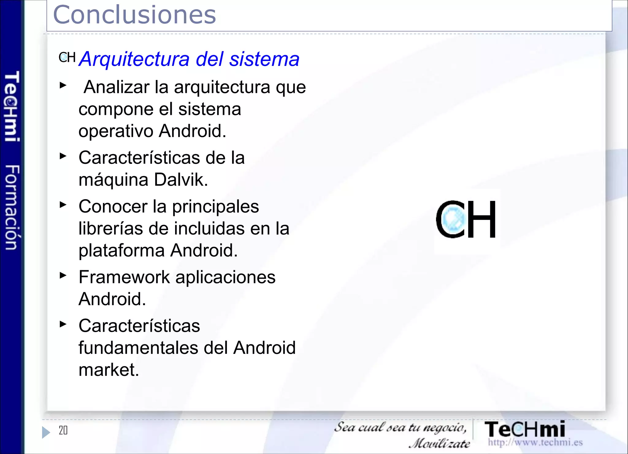 Conclusiones
20
Arquitectura del sistema
 Analizar la arquitectura que
compone el sistema
operativo Android.
 Características de la
máquina Dalvik.
 Conocer la principales
librerías de incluidas en la
plataforma Android.
 Framework aplicaciones
Android.
 Características
fundamentales del Android
market.
 