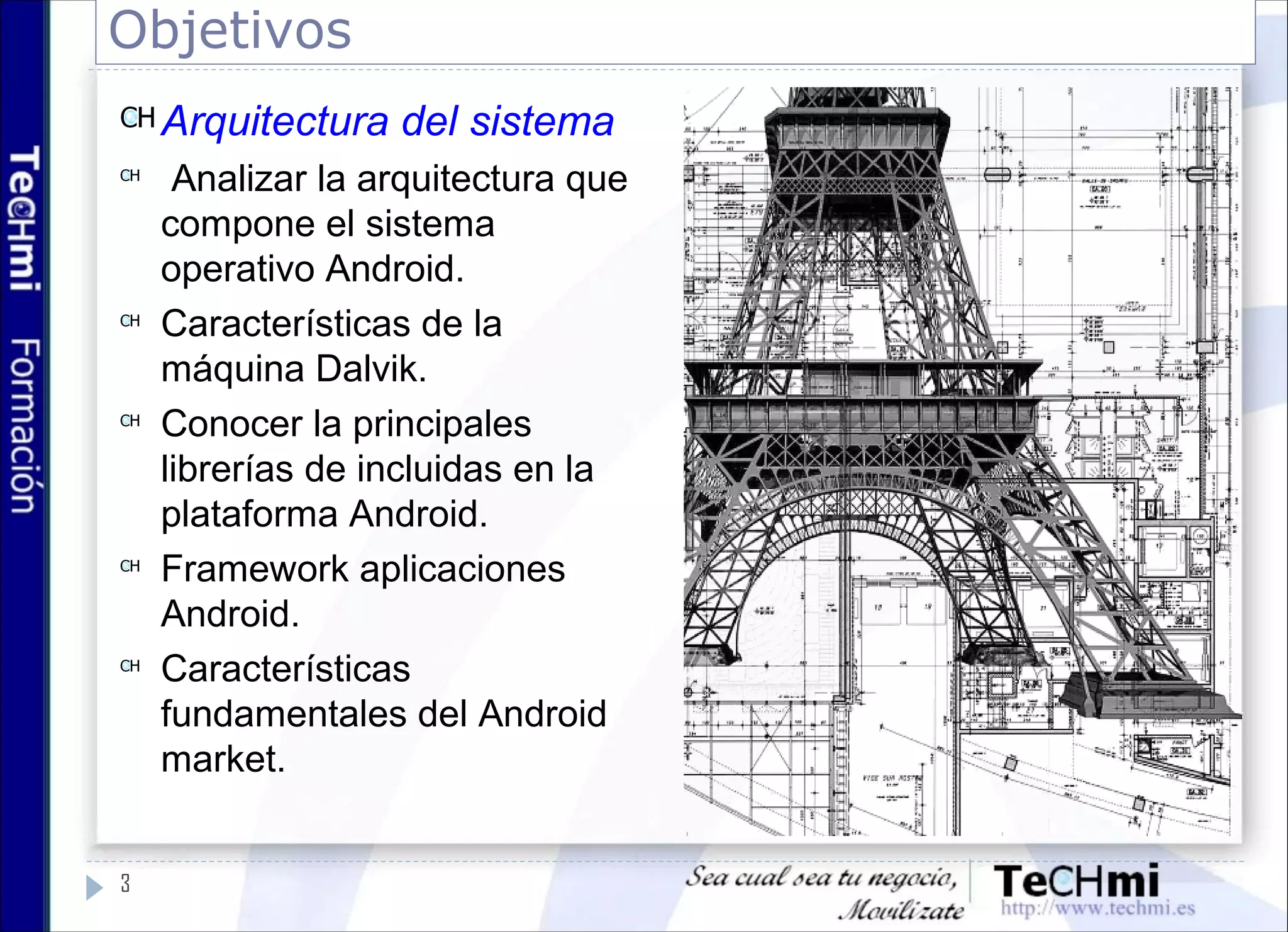 Objetivos
3
Arquitectura del sistema
Analizar la arquitectura que
compone el sistema
operativo Android.
Características de la
máquina Dalvik.
Conocer la principales
librerías de incluidas en la
plataforma Android.
Framework aplicaciones
Android.
Características
fundamentales del Android
market.
 