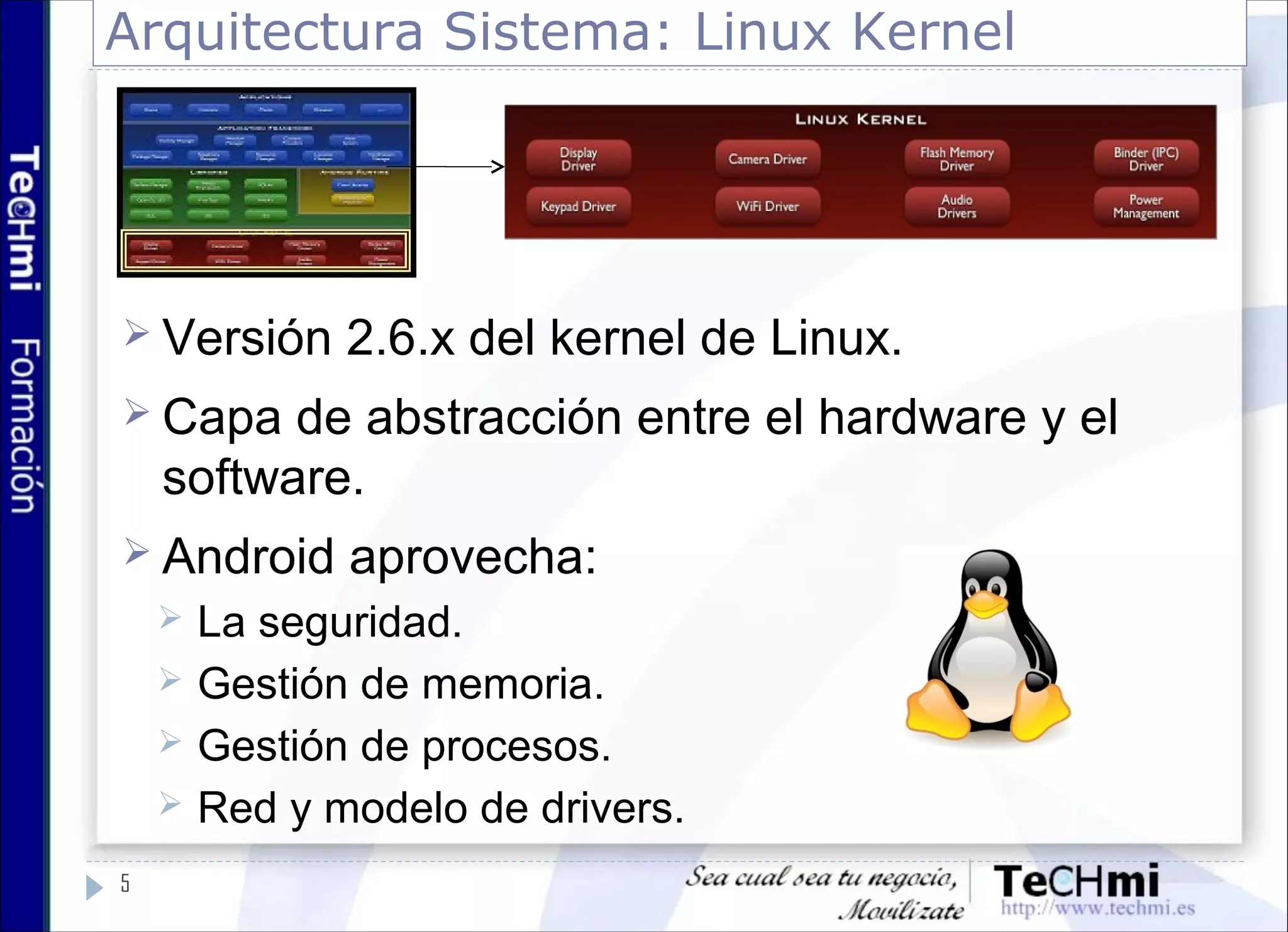 Arquitectura Sistema: Linux Kernel
 Versión 2.6.x del kernel de Linux.
 Capa de abstracción entre el hardware y el
software.
 Android aprovecha:
 La seguridad.
 Gestión de memoria.
 Gestión de procesos.
 Red y modelo de drivers.
5
 