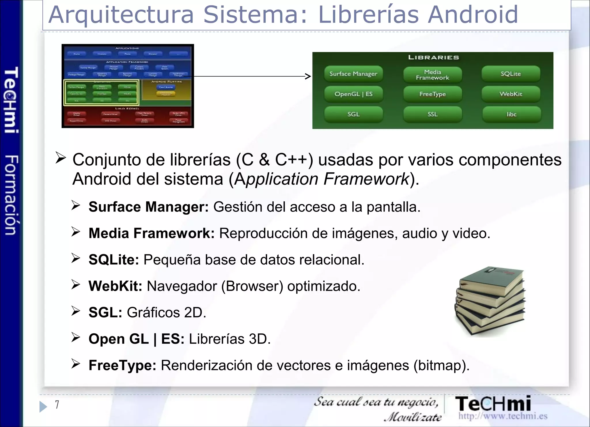 Arquitectura Sistema: Librerías Android
 Conjunto de librerías (C & C++) usadas por varios componentes
Android del sistema (Application Framework).
 Surface Manager: Gestión del acceso a la pantalla.
 Media Framework: Reproducción de imágenes, audio y video.
 SQLite: Pequeña base de datos relacional.
 WebKit: Navegador (Browser) optimizado.
 SGL: Gráficos 2D.
 Open GL | ES: Librerías 3D.
 FreeType: Renderización de vectores e imágenes (bitmap).
7
 