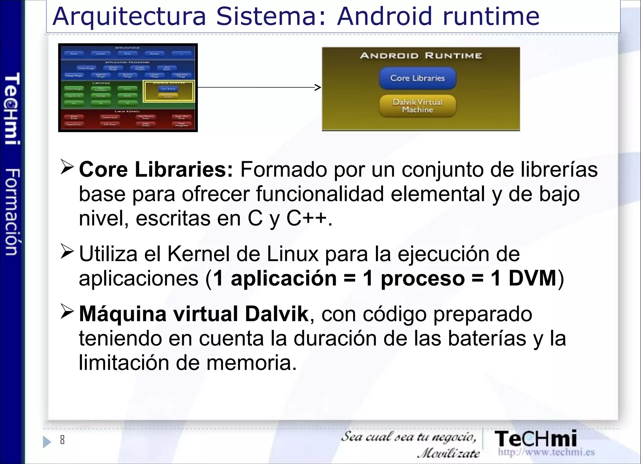 Arquitectura Sistema: Android runtime
Core Libraries: Formado por un conjunto de librerías
base para ofrecer funcionalidad elemental y de bajo
nivel, escritas en C y C++.
Utiliza el Kernel de Linux para la ejecución de
aplicaciones (1 aplicación = 1 proceso = 1 DVM)
Máquina virtual Dalvik, con código preparado
teniendo en cuenta la duración de las baterías y la
limitación de memoria.
8
 