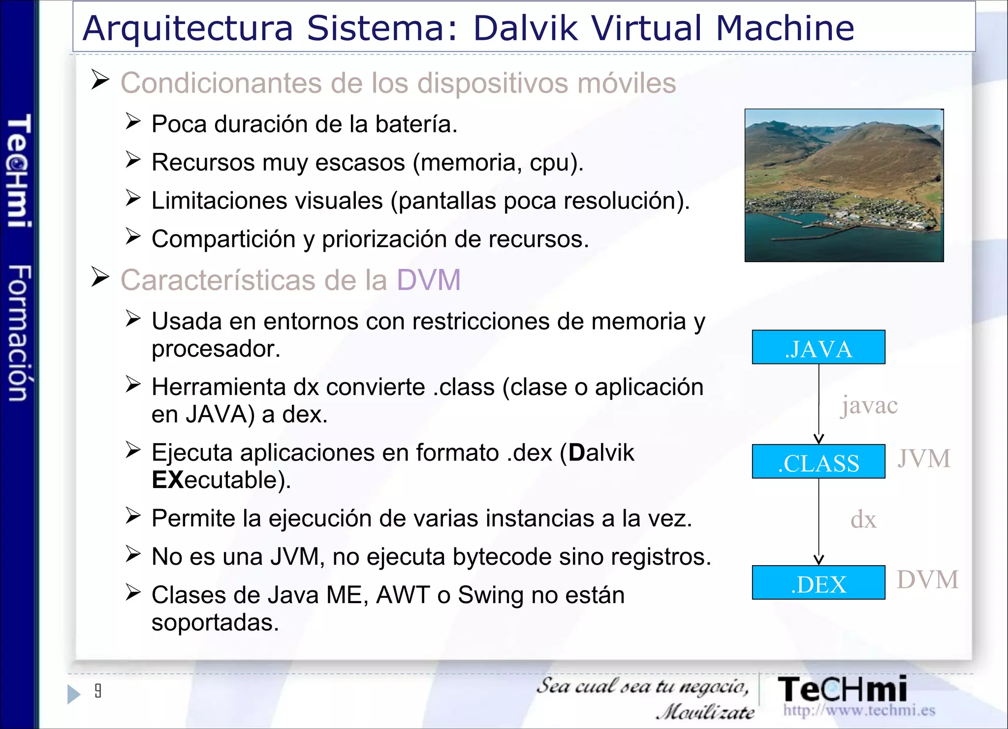 Arquitectura Sistema: Dalvik Virtual Machine
 Condicionantes de los dispositivos móviles
 Poca duración de la batería.
 Recursos muy escasos (memoria, cpu).
 Limitaciones visuales (pantallas poca resolución).
 Compartición y priorización de recursos.
 Características de la DVM
 Usada en entornos con restricciones de memoria y
procesador.
 Herramienta dx convierte .class (clase o aplicación
en JAVA) a dex.
 Ejecuta aplicaciones en formato .dex (Dalvik
EXecutable).
 Permite la ejecución de varias instancias a la vez.
 No es una JVM, no ejecuta bytecode sino registros.
 Clases de Java ME, AWT o Swing no están
soportadas.
9
.JAVA
.CLASS
.DEX
javac
dx
JVM
DVM
 