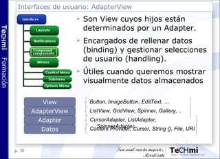 Interfaces de usuario: AdapterView
66
 Son View cuyos hijos están
determinados por un Adapter.
 Encargados de rellenar d...