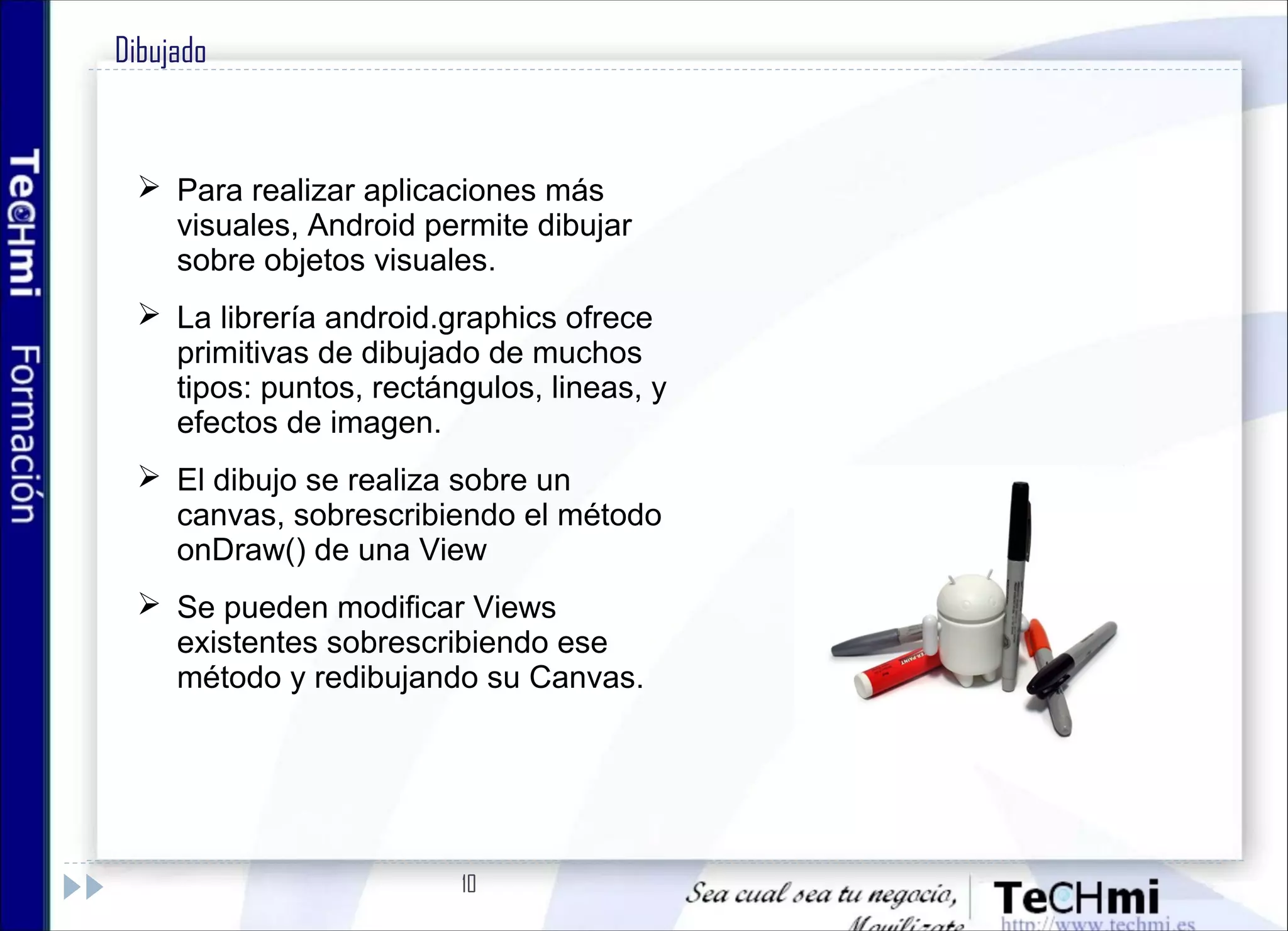 10
Dibujado
 Para realizar aplicaciones más
visuales, Android permite dibujar
sobre objetos visuales.
 La librería android.graphics ofrece
primitivas de dibujado de muchos
tipos: puntos, rectángulos, lineas, y
efectos de imagen.
 El dibujo se realiza sobre un
canvas, sobrescribiendo el método
onDraw() de una View
 Se pueden modificar Views
existentes sobrescribiendo ese
método y redibujando su Canvas.
 
