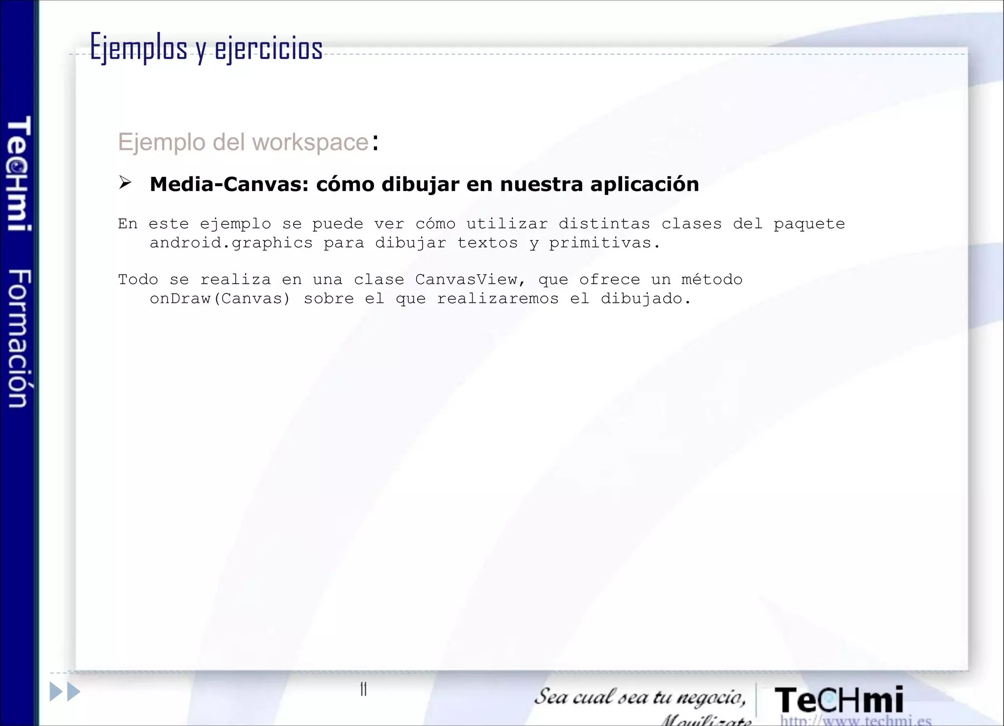 11
Ejemplo del workspace:
 Media-Canvas: cómo dibujar en nuestra aplicación
En este ejemplo se puede ver cómo utilizar distintas clases del paquete
android.graphics para dibujar textos y primitivas.
Todo se realiza en una clase CanvasView, que ofrece un método
onDraw(Canvas) sobre el que realizaremos el dibujado.
Ejemplos y ejercicios
 