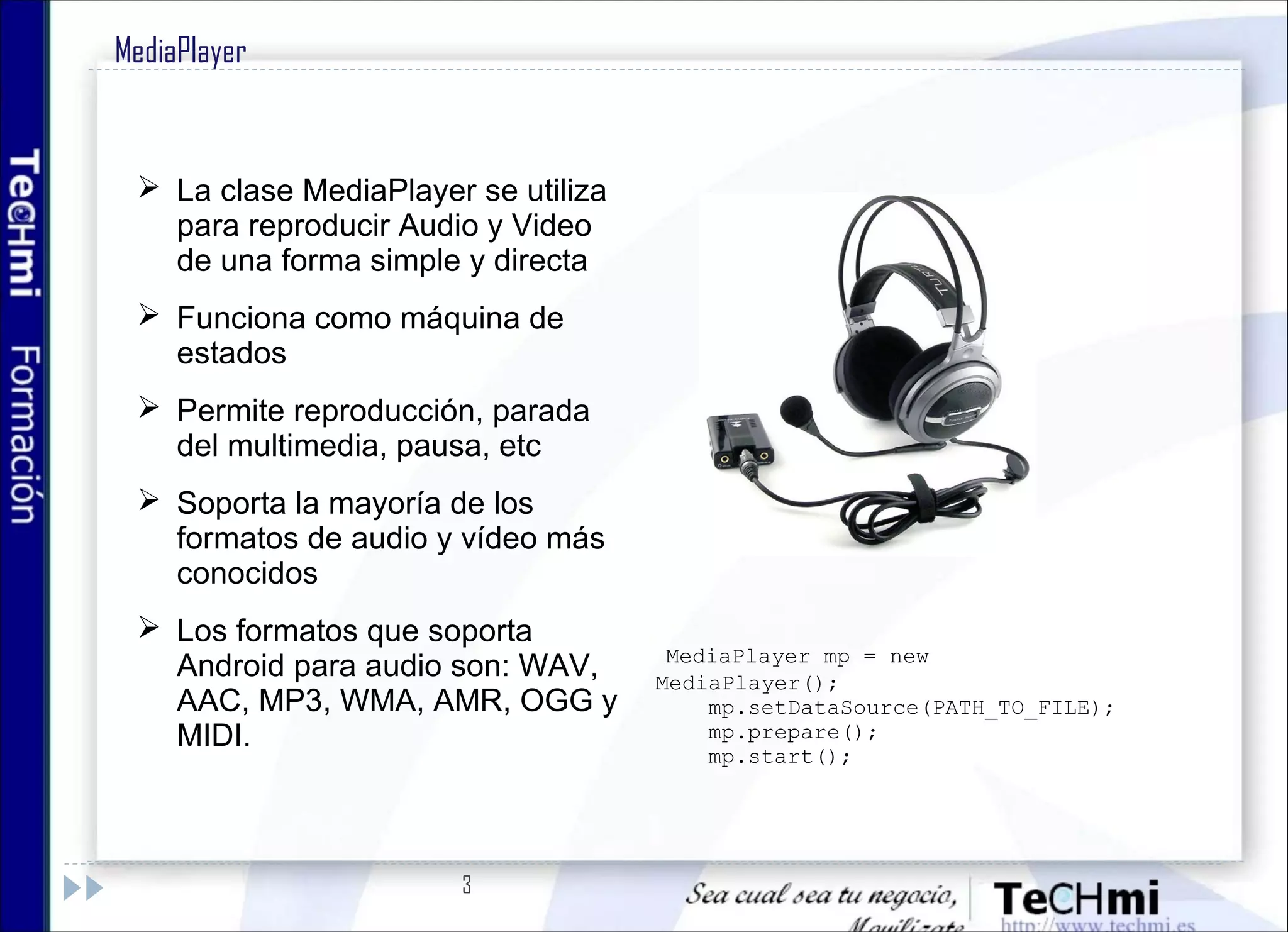 3
MediaPlayer
 La clase MediaPlayer se utiliza
para reproducir Audio y Video
de una forma simple y directa
 Funciona como máquina de
estados
 Permite reproducción, parada
del multimedia, pausa, etc
 Soporta la mayoría de los
formatos de audio y vídeo más
conocidos
 Los formatos que soporta
Android para audio son: WAV,
AAC, MP3, WMA, AMR, OGG y
MIDI.
  MediaPlayer mp = new
MediaPlayer();
mp.setDataSource(PATH_TO_FILE);
mp.prepare();
mp.start();
 