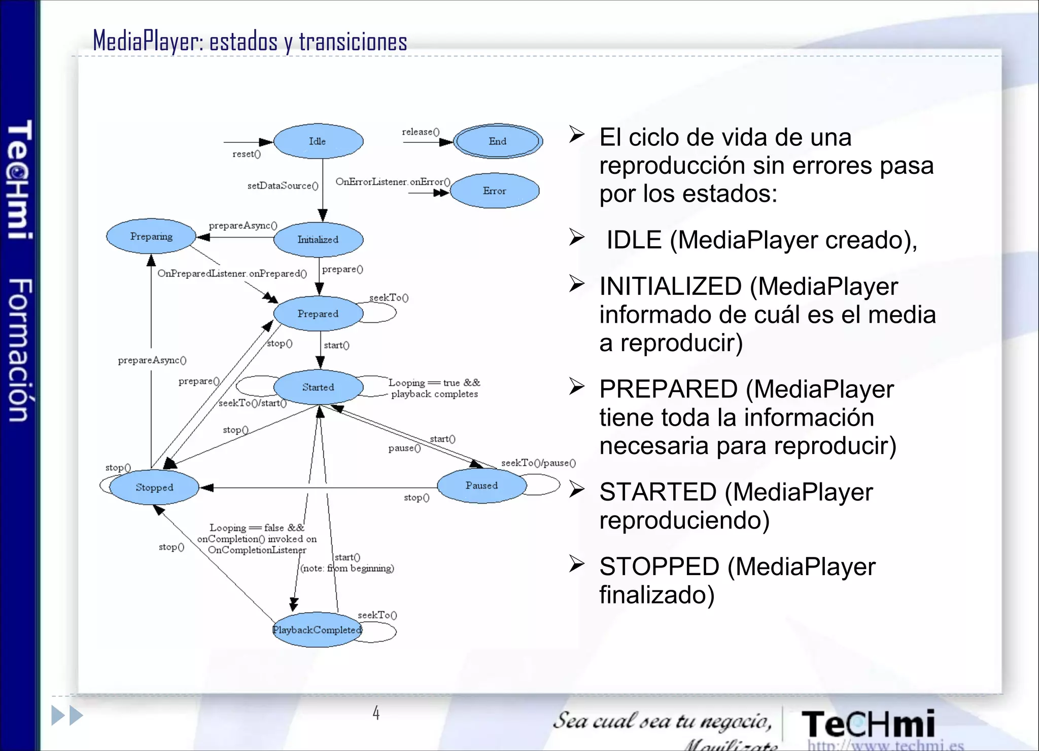 4
MediaPlayer: estados y transiciones
 El ciclo de vida de una
reproducción sin errores pasa
por los estados:
 IDLE (MediaPlayer creado),
 INITIALIZED (MediaPlayer
informado de cuál es el media
a reproducir)
 PREPARED (MediaPlayer
tiene toda la información
necesaria para reproducir)
 STARTED (MediaPlayer
reproduciendo)
 STOPPED (MediaPlayer
finalizado)
 