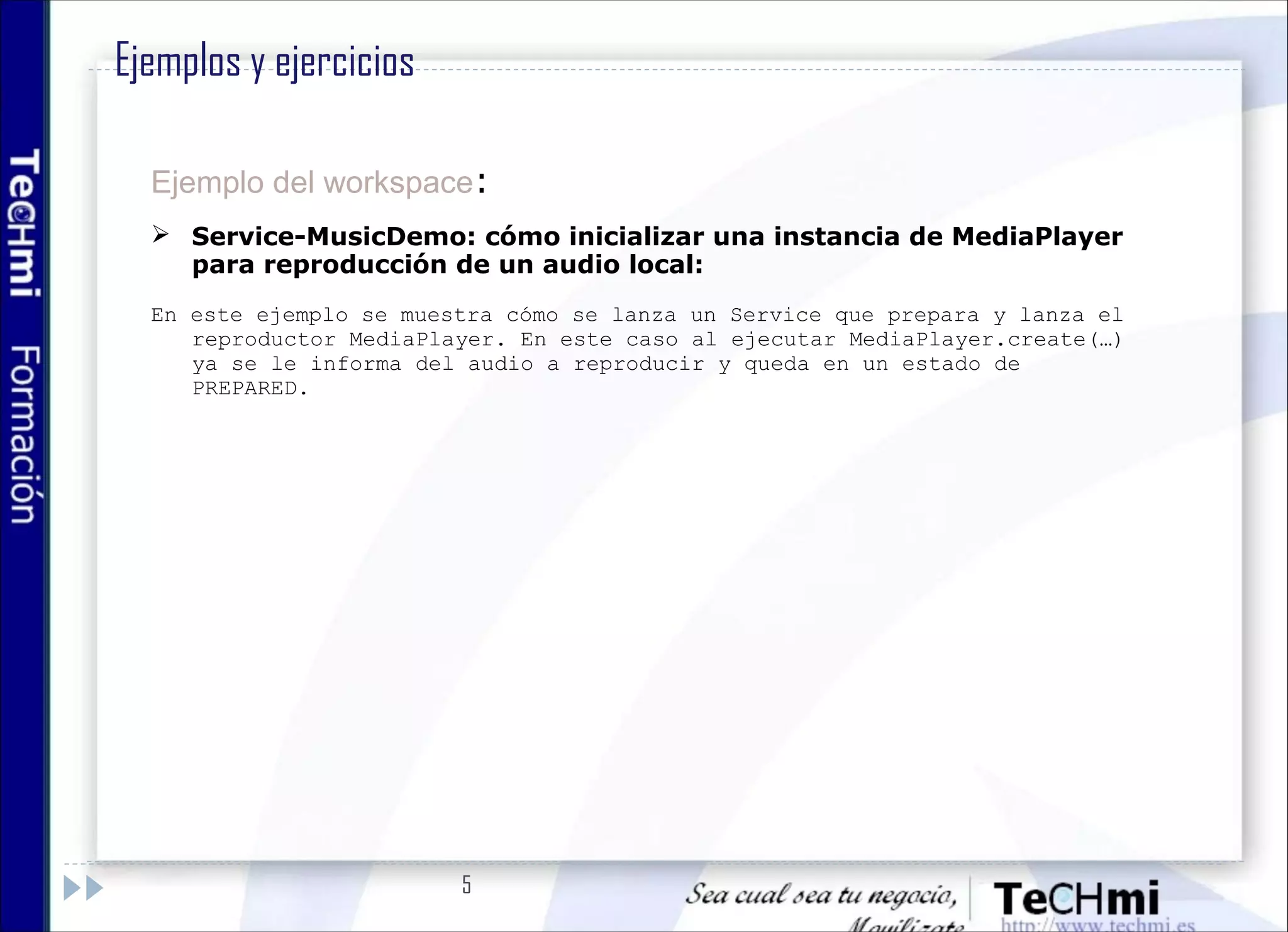 5
Ejemplo del workspace:
 Service-MusicDemo: cómo inicializar una instancia de MediaPlayer
para reproducción de un audio local:
En este ejemplo se muestra cómo se lanza un Service que prepara y lanza el
reproductor MediaPlayer. En este caso al ejecutar MediaPlayer.create(…)
ya se le informa del audio a reproducir y queda en un estado de
PREPARED.
Ejemplos y ejercicios
 