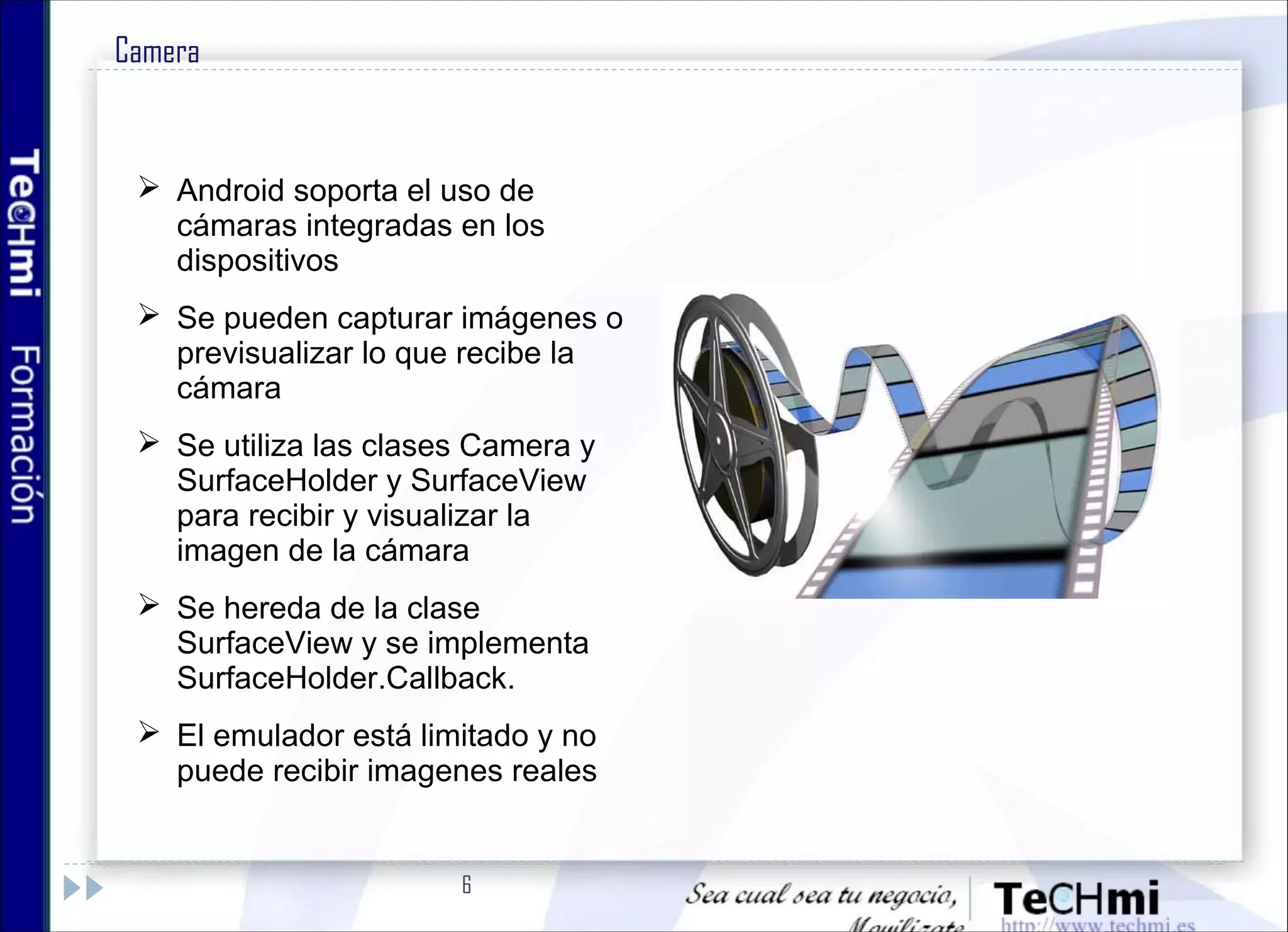6
Camera
 Android soporta el uso de
cámaras integradas en los
dispositivos
 Se pueden capturar imágenes o
previsualizar lo que recibe la
cámara
 Se utiliza las clases Camera y
SurfaceHolder y SurfaceView
para recibir y visualizar la
imagen de la cámara
 Se hereda de la clase
SurfaceView y se implementa
SurfaceHolder.Callback.
 El emulador está limitado y no
puede recibir imagenes reales
 