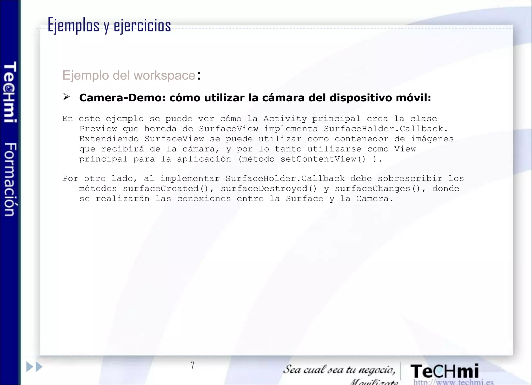 7
Ejemplo del workspace:
 Camera-Demo: cómo utilizar la cámara del dispositivo móvil:
En este ejemplo se puede ver cómo la Activity principal crea la clase
Preview que hereda de SurfaceView implementa SurfaceHolder.Callback.
Extendiendo SurfaceView se puede utilizar como contenedor de imágenes
que recibirá de la cámara, y por lo tanto utilizarse como View
principal para la aplicación (método setContentView() ).
Por otro lado, al implementar SurfaceHolder.Callback debe sobrescribir los
métodos surfaceCreated(), surfaceDestroyed() y surfaceChanges(), donde
se realizarán las conexiones entre la Surface y la Camera.
Ejemplos y ejercicios
 