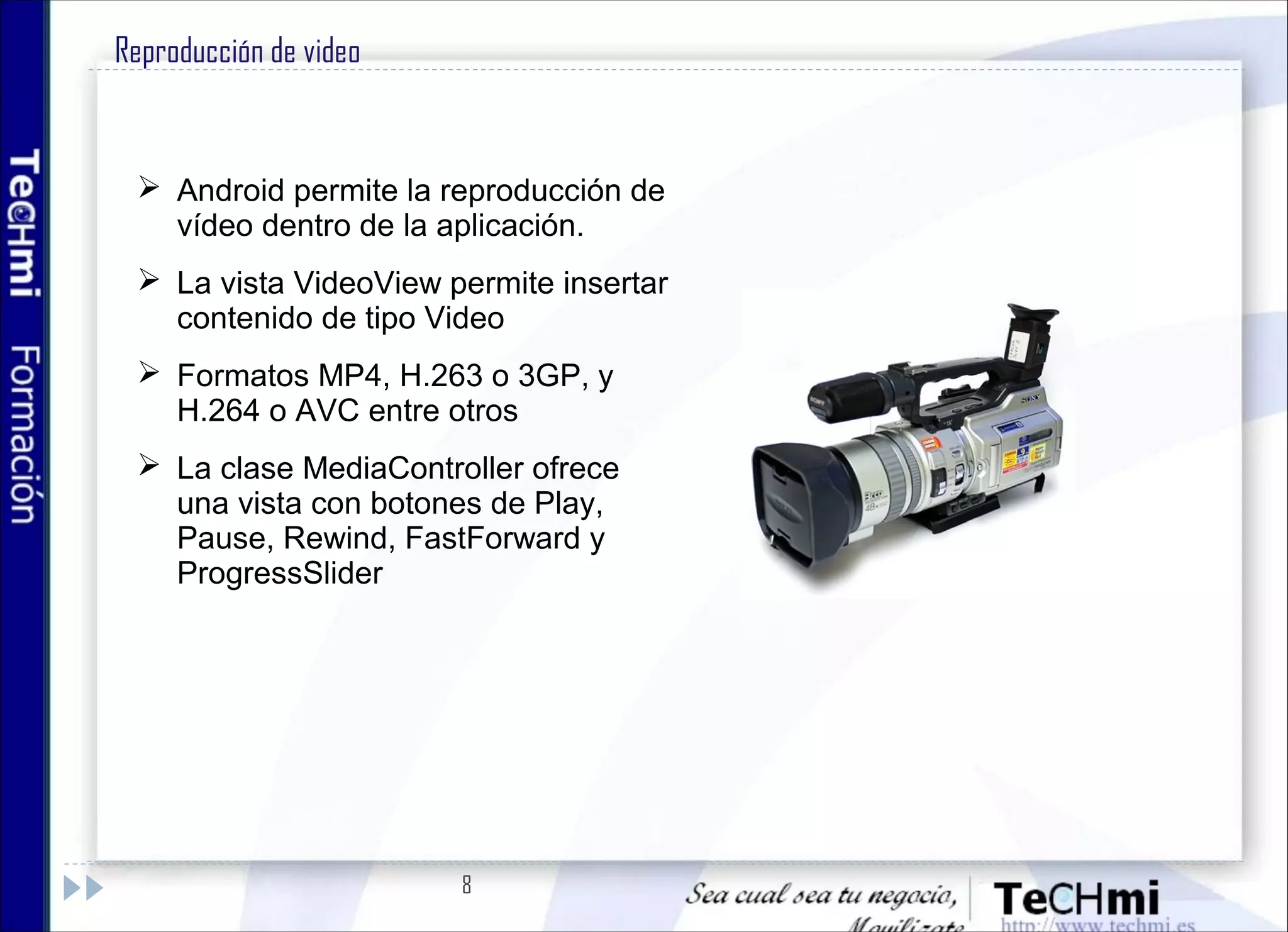 8
Reproducción de video
 Android permite la reproducción de
vídeo dentro de la aplicación.
 La vista VideoView permite insertar
contenido de tipo Video
 Formatos MP4, H.263 o 3GP, y
H.264 o AVC entre otros
 La clase MediaController ofrece
una vista con botones de Play,
Pause, Rewind, FastForward y
ProgressSlider
 