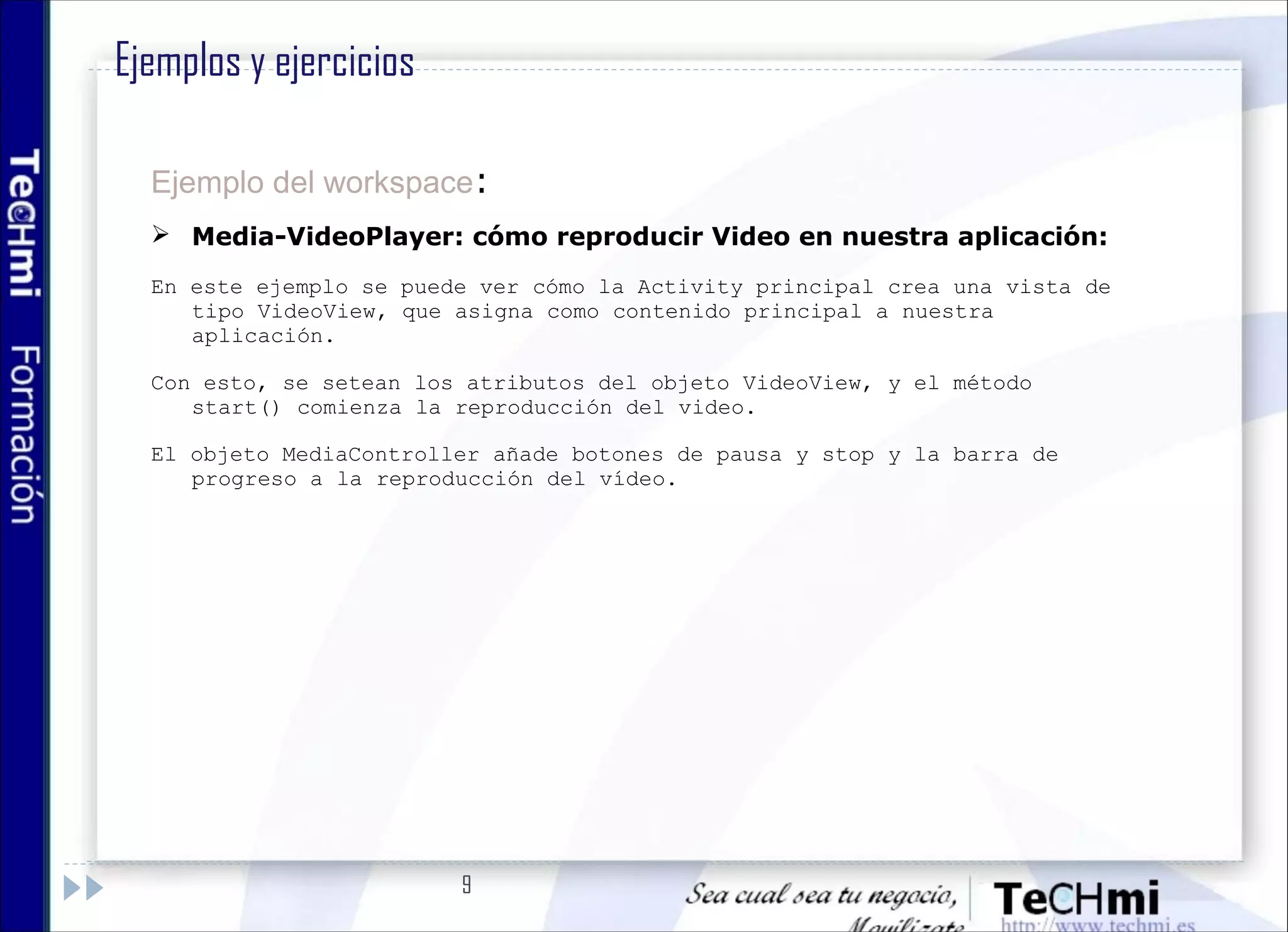 9
Ejemplo del workspace:
 Media-VideoPlayer: cómo reproducir Video en nuestra aplicación:
En este ejemplo se puede ver cómo la Activity principal crea una vista de
tipo VideoView, que asigna como contenido principal a nuestra
aplicación.
Con esto, se setean los atributos del objeto VideoView, y el método
start() comienza la reproducción del video.
El objeto MediaController añade botones de pausa y stop y la barra de
progreso a la reproducción del vídeo.
Ejemplos y ejercicios
 