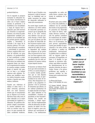 responsables no están mi-
rando futuro, estamos repi-
tiendo la maldición de la
abundancia.
El primer paso para comba-
tir y evitar esta maldición, es
colaborar con las autorida-
des locales en la preparación
de proyectos de desarrollo
con visión de futuro, utili-
zando diversos caminos. A
este fin podrían contribuir
las instituciones de residen-
tes en la capital de la repu-
blica o en el extranjero, sea
para proveer especialistas,
cuanto para facilitar la apro-
ximación a los altos niveles
de gobierno o medios de
cooperación internacional.
La palabra clave es colabora-
ción no importa quién la
convoque, el Congresista, un
Club o el Alcalde, lo que
importa es encontrar solu-
ciones, aquí deben sucumbir
las denominaciones de iz-
quierda o derecha, de rojos o
verdes. Frente a los graves
problemas que aquejan a
nuestros pueblos no hay
tiempo para confrontaciones
secundarias.
La Pluma del Viento.
Lima, 2 de Octubre de 2011
[1] Jurgen Schudt, ¿Somos
pobres porque somos ri-
cos?,Fondo del Congreso del
Perú, 2005
productividad etc.
Con lo segundo se propone
reorientar la educación ha-
cia el hacer. Correlacionar el
saber con el hacer implica
enseñar lo pertinente a la
localidad (a sus necesidades
y mapa de riqueza local y
regional), para ello tenemos
que fomentar el emprende-
durismo, con el fin de poder
implementar unidades pro-
ductivas en su localidad, que
les permita generar riqueza,
ampliar y diversificar el
mercado y los saque de la
extrema pobreza. Si la edu-
cación (primaria, secundaria
y universidad) se aproxima
al hacer, surgirán ideas crea-
tivas de solución con gran
impacto a la productividad,
la cual contribuirá a evitar
migración y el centralismo.
Para mirar con realismo esta
propuesta basta con obser-
var la experiencia de muchos
de nuestros amigos, venidos
desde el interior del país,
que en base a su trabajo
supieron salir adelante. Te-
nemos que modificar nues-
tra cultura formativa acade-
micista y hacerla mas prag-
mática y utilitaria.
Cuando nos referimos al
utilizar el saber local y el
saber universal, queremos
decir con total convenci-
miento que el conocimiento
que se dispone en la locali-
dad tiene tanta valía como el
saber obtenido en la mejor
universidad de Inglaterra o
Alemania. No podemos des-
preciar ningún conocimien-
to, nuestra sabiduría mile-
naria en muchos casos su-
pera a lo mas avanzado del
saber occidental moderno.
Todo lo que el hombre crea
pertenece a toda la humani-
dad. La habilidad está en
poder encontrar los atajos
de desarrollo utilizando lo
mejor del conocimiento.
En cuarto lugar cuando nos
referimos a la visión andina
de desarrollo queremos re-
conocer que la geografía del
Perú es de corte vertical,
muy distinta a las que pre-
senta Europa o Norte Amé-
rica, que son planas, por ello
los planes de desarrollo de-
ben reconocer nuestra carác-
ter andino, pues la producti-
vidad de los valles de la cos-
ta dependerá del cuidado
que tengamos de las partes
altas en general de las cuen-
cas. Los incas supieron valo-
rar esta geografía y tuvieron
excedentes que les valió ad-
ministrar de manera exitosa
el gran imperio incaico.
Si hacemos un balance final
de lo que está ocurriendo en
el Perú, en nuestra Región o
en nuestra ciudad, percibi-
mos que se está dejando
pasar, nuevamente, la opor-
tunidad de los ciclos de bo-
nanza. Sino busquemos res-
ponder a las preguntas si-
guientes: ¿Con la presencia
de Antamina que efectos, en
las cadenas productivas de
la región Ancash se ha logra-
do?, ¿Qué industria se ha
consolidado?, ¿Cuántos es-
pecialistas se han formado?,
¿Cuánto han crecido sus
mercados, a dónde expor-
tan?. ¿Se han implementado
redes de educación, de infor-
mación, de salud?. Si el ba-
lance es negativo, pues con-
cluimos que nuevamente el
Estado, y las instituciones
Página 23Volumen 2 nº 10
La época del caucho en el
amazonas.
“Correlacionar el
saber con el
hacer implica
enseñar lo
pertinente a la
localidad (a sus
necesidades y
mapa de riqueza
local y
regional)”.
La época de las islas guane-
ras riqueza abundante.
 