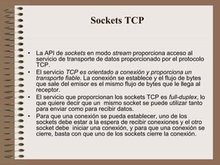 Sockets TCP


• La API de sockets en modo stream proporciona acceso al
  servicio de transporte de datos proporcionado por el protocolo
  TCP.
• El servicio TCP es orientado a conexión y proporciona un
  transporte fiable. La conexión se establece y el flujo de bytes
  que sale del emisor es el mismo flujo de bytes que le llega al
  receptor.
• El servicio que proporcionan los sockets TCP es full-duplex, lo
  que quiere decir que un mismo socket se puede utilizar tanto
  para enviar como para recibir datos.
• Para que una conexión se pueda establecer, uno de los
  sockets debe estar a la espera de recibir conexiones y el otro
  socket debe iniciar una conexión, y para que una conexión se
  cierre, basta con que uno de los sockets cierre la conexión.
 