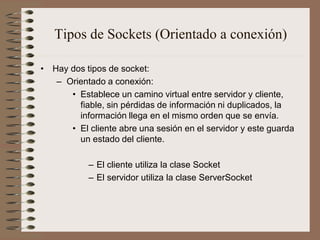 Tipos de Sockets (Orientado a conexión)

• Hay dos tipos de socket:
   – Orientado a conexión:
      • Establece un camino virtual entre servidor y cliente,
        fiable, sin pérdidas de información ni duplicados, la
        información llega en el mismo orden que se envía.
      • El cliente abre una sesión en el servidor y este guarda
        un estado del cliente.

           – El cliente utiliza la clase Socket
           – El servidor utiliza la clase ServerSocket
 