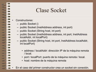Clase Socket
• Constructores:
   – public Socket ()
   – public Socket (InetAddress address, int port)
   – public Socket (String host, int port)
   – public Socket (InetAddress address, int port, InetAddress
     localAddr, int localPort)
   – public Socket (String host, int port, InetAddress localAddr,
     int localPort)

        • address / localAddr: dirección IP de la máquina remota
          / local.
        • port / localPort: puerto de la máquina remota / local.
        • host: nombre de la máquina remota

• En el caso del primer constructor crea un socket sin conexión.
 