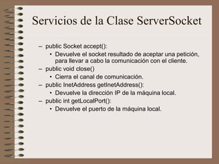 Servicios de la Clase ServerSocket
 – public Socket accept():
    • Devuelve el socket resultado de aceptar una petición,
      para llevar a cabo la comunicación con el cliente.
 – public void close()
    • Cierra el canal de comunicación.
 – public InetAddress getInetAddress():
    • Devuelve la dirección IP de la máquina local.
 – public int getLocalPort():
    • Devuelve el puerto de la máquina local.
 
