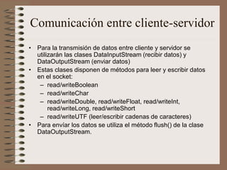 Comunicación entre cliente-servidor
• Para la transmisión de datos entre cliente y servidor se
  utilizarán las clases DataInputStream (recibir datos) y
  DataOutputStream (enviar datos)
• Estas clases disponen de métodos para leer y escribir datos
  en el socket:
   – read/writeBoolean
   – read/writeChar
   – read/writeDouble, read/writeFloat, read/writeInt,
       read/writeLong, read/writeShort
   – read/writeUTF (leer/escribir cadenas de caracteres)
• Para envíar los datos se utiliza el método flush() de la clase
  DataOutputStream.
 