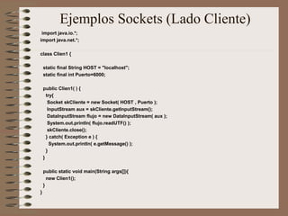 Ejemplos Sockets (Lado Cliente)
 import java.io.*;
import java.net.*;

class Clien1 {

    static final String HOST = "localhost";
    static final int Puerto=6000;

    public Clien1( ) {
      try{
       Socket skCliente = new Socket( HOST , Puerto );
       InputStream aux = skCliente.getInputStream();
       DataInputStream flujo = new DataInputStream( aux );
       System.out.println( flujo.readUTF() );
       skCliente.close();
      } catch( Exception e ) {
        System.out.println( e.getMessage() );
      }
    }

    public static void main(String args[]){
      new Clien1();
    }
}
 