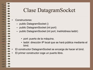 Clase DatagramSocket
• Constructores:
   – public DatagramSocket ()
   – public DatagramSocket (int port)
   – public DatagramSocket (int port, InetAddress laddr)

        • port: puerto de la máquina.
        • laddr: dirección IP local que se hará pública mediante el
          bind.
• El constructor DatagramSocket se encarga de hacer el bind.
• El primer constructor coge un puerto libre.
 